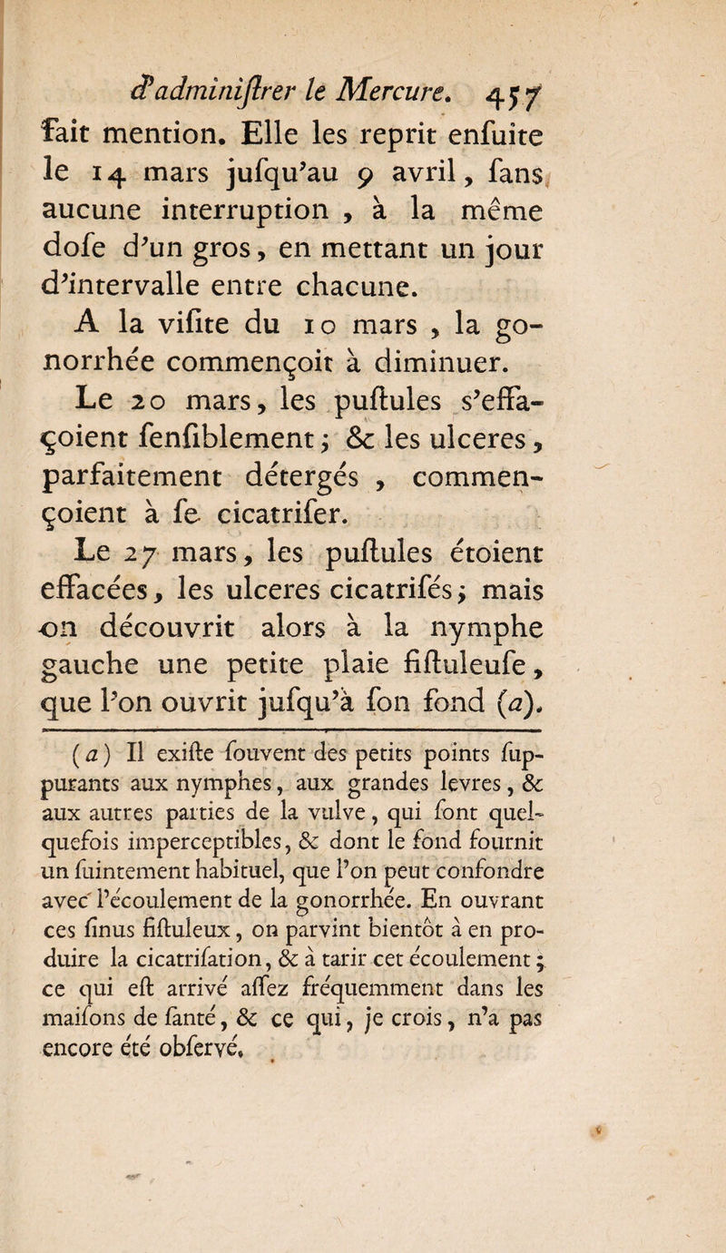 fait mention. Elle les reprit enfuite le 14 mars jufq u’au 9 avril, fans aucune interruption , à la même dofe d’un gros, en mettant un jour d’intervalle entre chacune. A la vifite du 10 mars , la go¬ norrhée commençoit à diminuer. Le 20 mars, les puftules s’effa- çoient fenfiblement ; & les ulcérés, parfaitement détergés , commen- çoient à fe cicatrifer. Le 27 mars, les puftules étoient effacées, les ulcérés cicatrifés; mais on découvrit alors à la nymphe gauche une petite plaie fiftuleufe, que l’on ouvrit jufqu’à fon fond (a), (a) Il exifte fouvent des petits points fup- purants aux nymphes, aux grandes levres, 8c aux autres parties de la vulve, qui font quel¬ quefois imperceptibles, 8c dont le fond fournit un fuintement habituel, que l’on peut confondre avec l’écoulement de la gonorrhée. En ouvrant ces fnus fifluleux, on parvint bientôt à en pro¬ duire la cicatrifation, 8c à tarir cet écoulement ; ce qui eft arrivé allez fréquemment dans les maifons de fanté, 8c ce qui, je crois, n’a pas encore été obferyé,