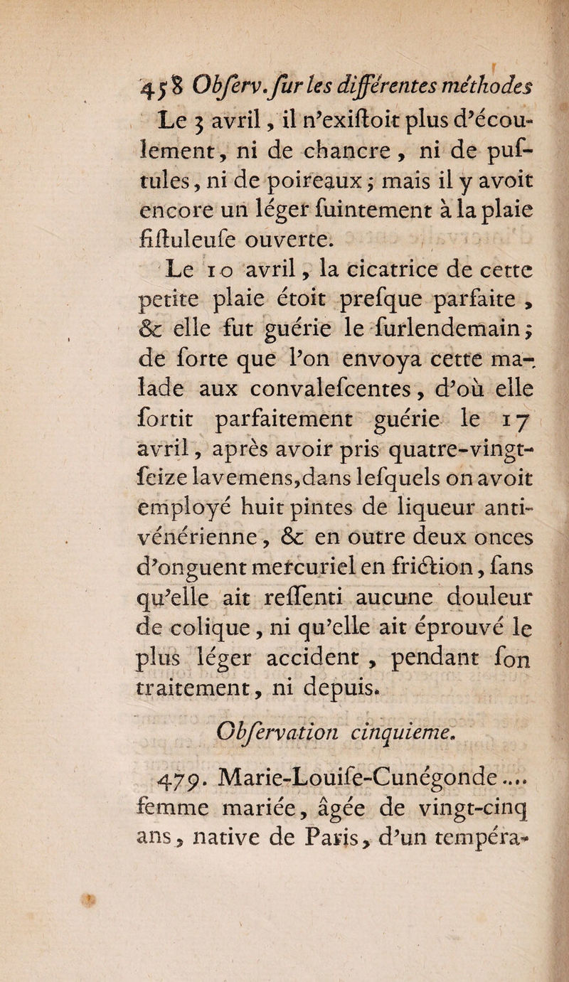 Le 3 avril, il n’exiftoit plus d’écou¬ lement, ni de chancre , ni de puf- tules, ni de poireaux ; mais il y avoir encore un léger fuintement à la plaie fiftuleufe ouverte. / Le 10 avril, la cicatrice de cette petite plaie étoit prefque parfaite , & elle fut guérie le furlendemain $ de forte que l’on envoya cette ma¬ lade aux convalefcentes, d’où elle Partit parfaitement guérie le 17 avril, après avoir pris quatre-vingt- feize lavemens?dans lefquels on avoit employé huit pintes de liqueur anti¬ vénérienne , & en outre deux onces d’onguent mercuriel en friction, fans qu’elle ait reffenti aucune douleur de colique, ni qu’elle ait éprouvé le plus léger accident , pendant fon traitement, ni depuis. Ghfervation cinquième, 479. Marie-Louife-Cunégonde.... femme mariée, âgée de vingt-cinq ans, native de Paris, d’un tempéra-