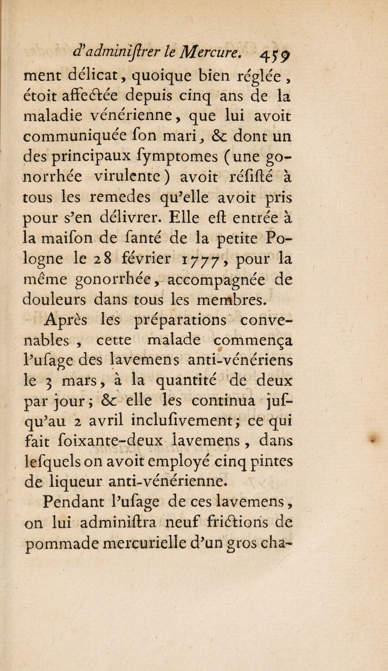 ment délicat, quoique bien réglée , étoit affeétée depuis cinq ans de la maladie vénérienne, que lui avoit communiquée fon mari, & dont un des principaux fymptomes (une go¬ norrhée virulente ) avoit réfifté à tous les remedes qu’elle avoit pris pour s’en délivrer. Elle eft entrée à la maifon de fanté de la petite Po¬ logne le 28 février 1777, pour la même gonorrhée, accompagnée de douleurs dans tous les membres. Après les préparations conve¬ nables , cette malade commença l’ufage des lavemens anti-vénériens le 3 mars, à la quantité de deux par jour; & elle les continua juf- qu’au 2 avril inclufivement; ce qui fait foixante-deux lavemens , dans lefquels on avoit employé cinq pintes de liqueur anti-vénérienne. Pendant l’ufage de ces lavemens, on lui adminiftra neuf friéfions de pommade mercurielle d’un gros cha-