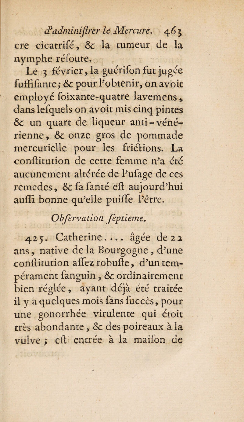 cre cicatrifé, & la tumeur de la nymphe réfoute. Le 3 février, la guérifon fut jugée fuffifante; & pour l’obtenir, on avoir employé foixante-quatre lavemens , danslefquels on avoit mis cinq pintes & un quart de liqueur anti-véné¬ rienne, & onze gros de pommade mercurielle pour les frictions. La conftitution de cette femme n’a été aucunement altérée de l’ufage de ces remedes, Scfafanté eft aujourd’hui auffi bonne qu’elle puiiTe l’être. Obfervation feptieme. 425. Catherine.... âgée de 22 ans, native de la Bourgogne , d’une conftitution afifezrobufte, d’un tem¬ pérament fanguin, & ordinairement bien réglée, ayant déjà été traitée il y a quelques mois fans fuccès, pour une gonorrhée virulente qui étoit très abondante, & des poireaux à la vulve \ eft entrée à la maifon de