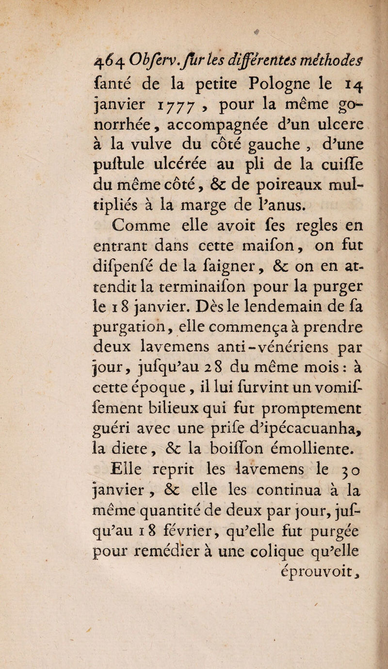 fanté de la petite Pologne le 14 janvier 1777 , pour la même go¬ norrhée, accompagnée d'un ulcéré à la vulve du côté gauche , d'une puftule ulcérée au pli de la cuiffe du même côté, & de poireaux mul¬ tipliés à la marge de l'anus. Comme elle avoir fes réglés en entrant dans cette maifon, on fut difpenfé de la faigner, & on en at¬ tendit la terminaifon pour la purger le ï 8 janvier. Dès le lendemain de fa purgation, elle commença à prendre deux lavemens anti-vénériens par jour, jufqu'au 28 du même mois : à cette époque, il lui furvint un vomit fement bilieux qui fut promptement guéri avec une prife d'ipécacuanha, la diete, & la boiffon émolliente. Elle reprit les lavemens le 30 janvier , & elle les continua à la même quantité de deux par jour, jus¬ qu'au 18 février, qu'elle fut purgée pour remédier à une colique qu'elle éprouvoit.