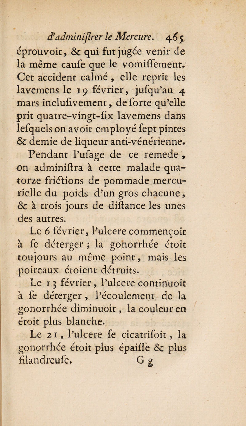 éprouvoit, & qui fut jugée venir de la même caufe que le vomiffemenr. Cet accident calmé , elle reprit les lavemens le 19 février, jufqu’au 4 mars inclufivement, de forte qu’elle prit quatre-vingt-fix lavemens dans lefquels on avoit employé fept pintes & demie de liqueur anti-vénérienne* Pendant l’ufage de ce remede , on adminiftra à cette malade qua¬ torze friéfions de pommade mercu¬ rielle du poids d’un gros chacune, & à trois jours de diflance les unes des autres. Le 6 février, l’ulcere commençoit à fe déterger ; la gonorrhée étoit toujours au même point, mais les poireaux éroient détruits. Le i 3 février, l’ulcere continuoit à fe déterger, l’écoulement de la gonorrhée diminuoit, la couleur en étoit plus blanche. Le 21, l’ulcere fe cicatrjfoit, la gonorrhée étoit plus épaiffe &c plus filandreufe. G g