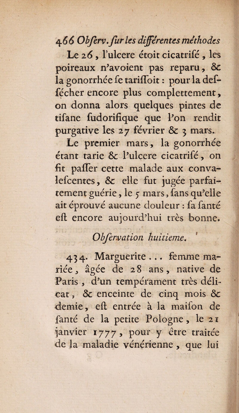 Le 26 , l’ulcere étoit cicatrifé , les poireaux n’avoient pas reparu, & la gonorrhée fe tariflbit : pour la def- fécher encore plus complettement, 011 donna alors quelques pintes de tifane fudorifique que Pon rendit purgative les 27 février & 3 mars. Le premier mars, la gonorrhée étant tarie & Pulcere cicatrifé, on fit pafler cette malade aux conva- lefcentes, & elle fut jugée parfai¬ tement guérie, le 5 mars, fans qu’elle ait éprouvé aucune douleur : fa fanté eft encore aujourd’hui très bonne* Obfervation huitième. 434. Marguerite... femme ma¬ riée , âgée de 28 ans, native de Paris , d’un tempérament très déli¬ cat , & enceinte de cinq mois & demie, eft entrée à la maifon de fanté de la petite Pologne , le 21 janvier 1777, pour y être traitée de la maladie vénérienne , que lui