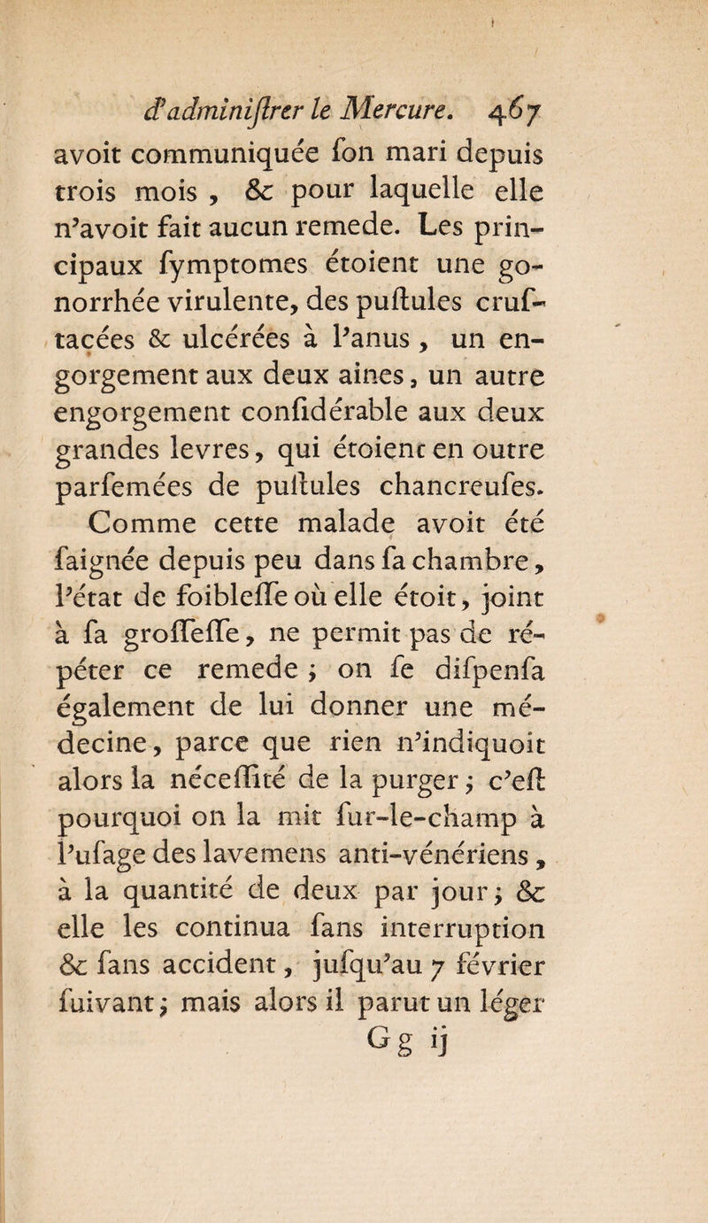 I âadminiftrcr le Mercure. 46y avoit communiquée fon mari depuis trois mois , &amp; pour laquelle elle n'avoit fait aucun remede. Les prin¬ cipaux fymptomes étoient une go¬ norrhée virulente, des pullules cruf- racées &amp; ulcérées à l'anus , un en- gorgement aux deux aines, un autre engorgement conlidérable aux deux grandes levres, qui étoient en outre parfemées de pullules chancreufes. Comme cette malade avoit été 4 faignée depuis peu dans fa chambre, l'état de foibleffe où elle étoit, joint à fa groffelTe, ne permit pas de ré¬ péter ce remede ; on fe difpenfa également de lui donner une mé¬ decine, parce que rien n'indiquoit alors la nécelïité de la purger ; c’eft pourquoi on la mit fur-le-champ à l'ufage des lave mens anti-vénériens , à la quantité de deux par jour; &amp; elle les continua fans interruption &amp; fans accident, jufqu'au 7 février fuivant; mais alors il parut un léger