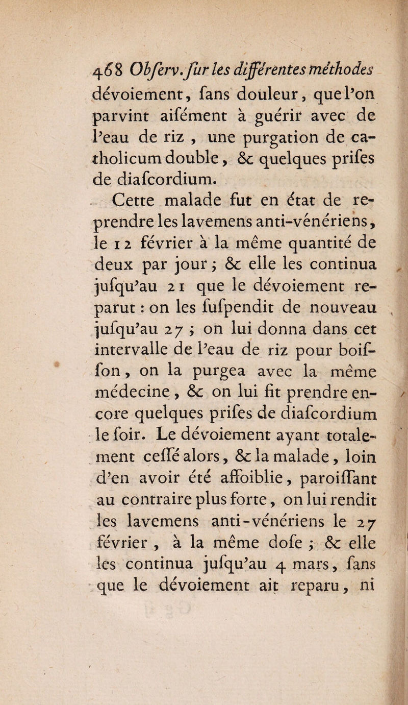 dévoiement, fans douleur, quePon parvint aifément à guérir avec de Peau de riz , une purgation de ca- tholicumdouble, &amp;c quelques prifes de diafcordium. Cette malade fut en état de re¬ prendre les lavemens anti-vénériens, le i 2 février à la même quantité de deux par jour ; &amp; elle les continua jufqu’au 21 que le dévoiement re¬ parut : on les fufpendit de nouveau jufqu’au 27 ÿ on lui donna dans cet intervalle de Peau de riz pour boif- lon, on la purgea avec la même médecine , &amp;c on lui fît prendre en¬ core quelques prifes de diafcordium le foir. Le dévoiement ayant totale¬ ment cefîfé alors, &amp; la malade, loin d’en avoir été affoiblie, paroiflant au contraire plus forte, on lui rendit les lavemens anti-vénériens le 27 février , à la même dofe ; &amp;c elle les continua jufqu’au 4 mars, fans que le dévoiement ait reparu, ni