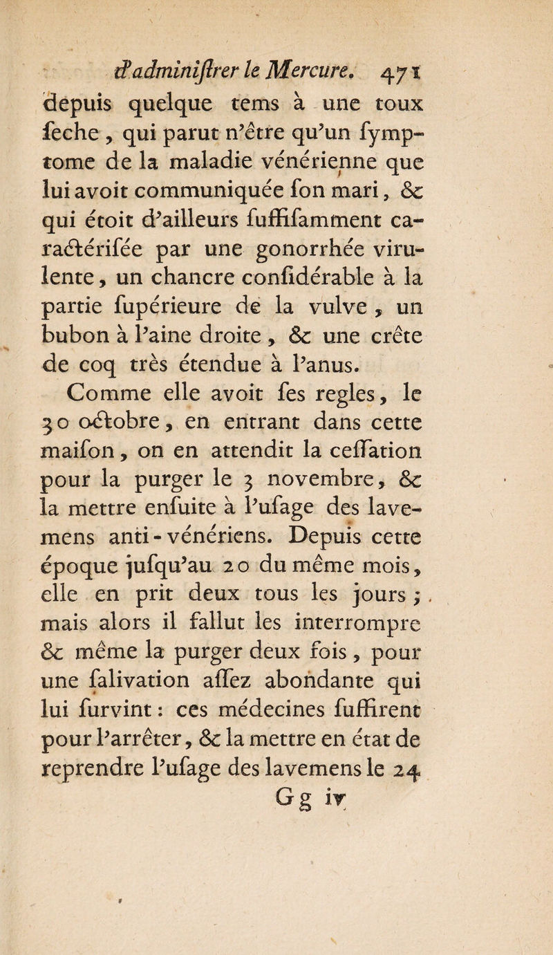 depuis quelque tems à une toux feche , qui parut n’être qu’un fymp- tome de la maladie vénérienne que lui avoit communiquée fon mari ? & qui étoit d’ailleurs fuffifamment ca- raftérifée par une gonorrhée viru¬ lente , un chancre confidérable à la partie fupérieure de la vulve , un bubon à l’aine droite , & une crête de coq très étendue à l’anus. Comme elle avoit fes réglés, le 3 o octobre, en entrant dans cette maifon, on en attendit la cefTation pour la purger le 3 novembre, &c la mettre enfuite à l’ufage des lave- mens anti - vénériens. Depuis cette époque jufqu’au 20 du même mois, elle en prit deux tous les jours ;. mais alors il fallut les interrompre & même la purger deux fois , pour une falivation affez abondante qui lui furvint : ces médecines fufïirent pour l’arrêter, & la mettre en état de reprendre l’ufage des lavemens le 24