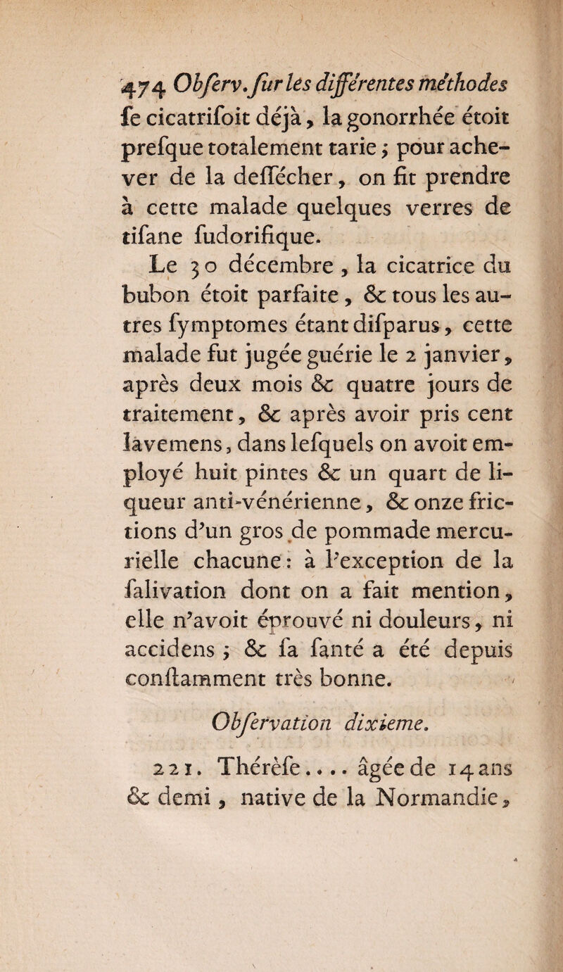 fe cicatrifoit déjà, la gonorrhée étoit prefque totalement tarie ÿ pour ache¬ ver de la deffécher, on fit prendre à cette malade quelques verres de tifane fudorifique. Le 3 o décembre , la cicatrice du bubon étoit parfaite, & tous les au¬ tres fymptomes étant difparus, cette malade fut jugée guérie le 2 janvier , après deux mois & quatre jours de traitement, &c après avoir pris cent lavemens, dans lefquels on avoit em¬ ployé huit pintes & un quart de li¬ queur anti-vénérienne, & onze fric¬ tions d’un gros de pommade mercu¬ rielle chacune : à ^exception de la falivation dont on a fait mention, elle n’avoit éprouvé ni douleurs, ni accidens ; & fa fanté a été depuis conilamment très bonne. Obfervation dixième. 221. Thérèfe.... âgée de 14 ans & demi, native de la Normandie,