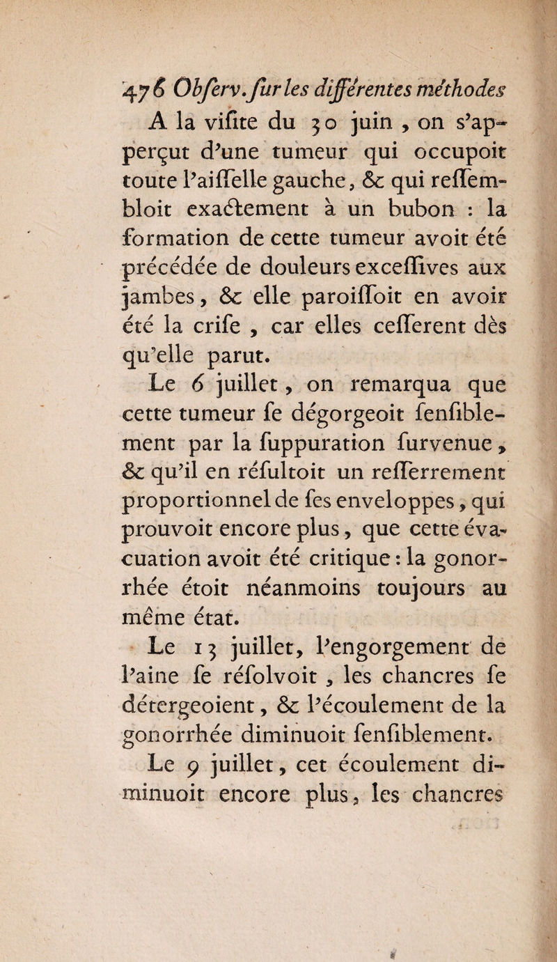 A la vifite du 3 o juin , on s'ap- perçut d'une tumeur qui occupoit toute l'aiflelle gauche, & qui reffem- bloit exactement à un bubon : la formation de cette tumeur avoit été précédée de douleurs exceffives aux jambes, & elle paroiiïoit en avoir été la crife , car elles cefferent dès qu'elle parut. Le 6 juillet, on remarqua que cette tumeur fe dégorgeoit fenfible- ment par la fuppuration furvenue , & qu’il en réfultoit un refTerrement proportionnel de fes enveloppes, qui prouvoit encore plus, que cette éva¬ cuation avoit été critique : la gonor¬ rhée étoit néanmoins toujours au même état. Le 13 juillet, l'engorgement de l'aine fe réfolvoit , les chancres fe détergeoient, &c l'écoulement de la gonorrhée diminuoit fenfiblement. Le 9 juillet, cet écoulement di¬ minuoit encore plus, les chancres