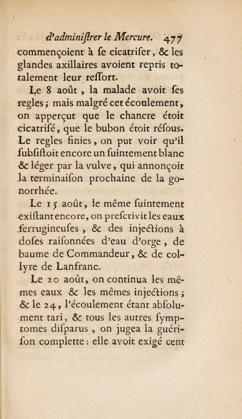 eommençoient à fe cicatrifer, &amp; les glandes axillaires avoient repris to¬ talement leur relïbrt. Le 8 août , la malade avoit fes réglés ; mais malgré cet écoulement, on apperçut que le chancre étoit cicatrifé, que le bubon étoit réfous. Le réglés finies, on put voir qu'il fubfiftoit encore un fuintement blanc &amp; léger par la vulve, qui annonçoit la terminaifon prochaine de la go¬ norrhée. Le 15 août, le même fuintement exiftantencore, on prefcrivicles eaux ferrugineufes , &amp; des injeélions à dofes raifonnées d'eau d'orge, de baume de Commandeur, &amp; de col¬ lyre de Lanfranc. Le 20 août, on continua les mê¬ mes eaux &amp; les mêmes injeélions $ &amp; le 24, l'écoulement étant abfolu- ment tari, &amp; tous les autres fymp- tomes difparus , on jugea la guéri- fon complette ; elle avoit exigé cent