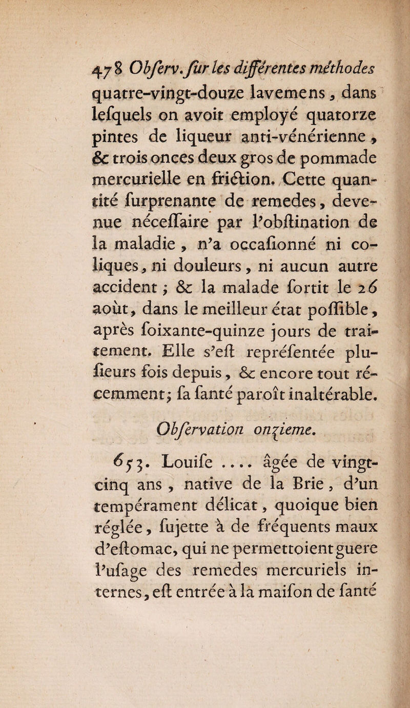 quatre-vingt-douze lavemens, dans lefquels on avoir employé quatorze pintes de liqueur anti-vénérienne, &amp; trois onces deux gros de pommade mercurielle en friétion. Cette quan¬ tité furprenante de remedes, deve¬ nue néceflaire par l’obftination de la maladie, n’a occafionné ni co¬ liques, ni douleurs , ni aucun autre accident ; &amp; la malade fortit le 26 août, dans le meilleur état poffible, après foixante-quinze jours de trai¬ tement. Elle s’eft repréfentée plu- fieurs fois depuis, &amp; encore tout ré¬ cemment j fa fanté paroît inaltérable. Gbfcrvation onzième. $5*3. Louife .... âgée de vingt- cinq ans , native de la Brie, d'un tempérament délicat, quoique bien réglée, fujette à de fréquents maux d'eftomac, qui ne permettoientguère l'ufage des remedes mercuriels in¬ ternes , eft entrée à la maifon de fanté