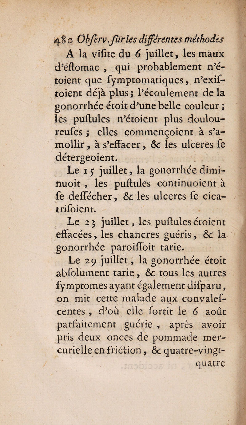 A la vifite du 6 juillet, les maux d’eftomac , qui probablement n’é- toient que fymptomatiques, n’exif- toient déjà plus; l’écoulement delà gonorrhée étoit d’une belle couleur ; les pullules n’étoient plus doulou- reufes ; elles commençoient à s’a¬ mollir , à s’effacer, & les ulcérés fe détergeoient. Le 15 juillet, la gonorrhée dimi- nuoit, les puftules continuoient à fe deffecher, &c les ulcérés fe cica- trifoient. Le 23 juillet, les puftulesétoient effacées, les chancres guéris, &c la gonorrhée paroiffoit tarie. Le 29 juillet, la gonorrhée étoit abfolument tarie, &: tous les autres fymptomes ayant également difparu, on mit cette malade aux convalef- s centes , d’où elle fortit le 6 août parfaitement guérie , après avoir pris deux onces de pommade mer¬ curielle en friélion, <5c quatre-vingt- quatre