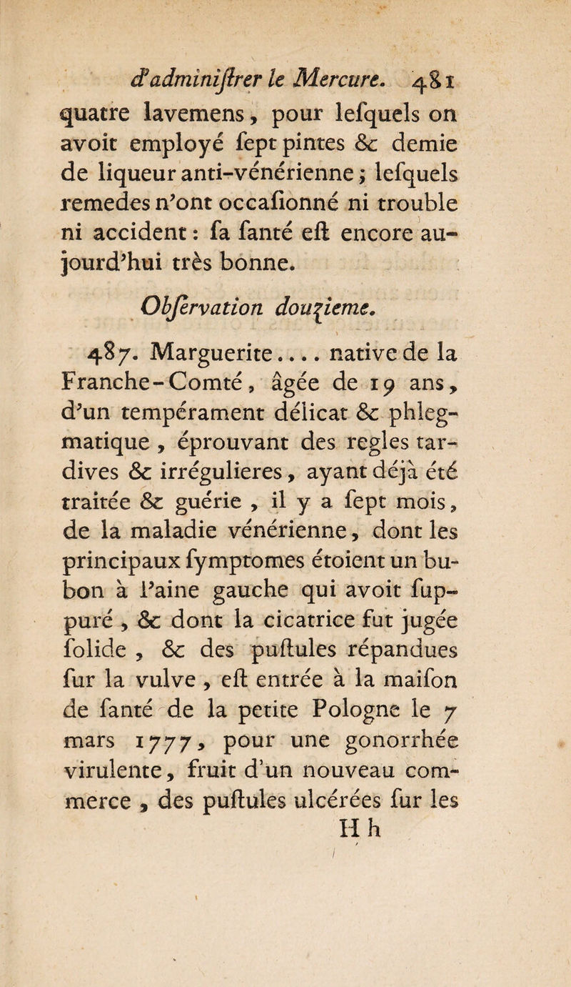 quatre lavemens, pour lefquels on avoit employé fept pintes &amp; demie de liqueur anti-vénérienne ; lefquels remedes n’ont occafionné ni trouble ni accident : fa fanté eft encore au¬ jourd’hui très bonne. Objèrvation douzième. \ ****** 487. Marguerite.... native de la Franche-Comté, âgée de 19 ans, d*un tempérament délicat Se phleg- matique , éprouvant des réglés tar¬ dives &amp; irrégulières, ayant déjà été traitée &amp; guérie , il y et fept mois, de la maladie vénérienne, dont les principaux fymptomes étoient un bu¬ bon à Faine gauche qui avoit fup- puré , Sc dont la cicatrice fut jugée folide , &amp; des pullules répandues fur la vulve , eft entrée à la maifon de fanté-de la petite Pologne le 7 mars 1777* pour une gonorrhée virulente, fruit d’un nouveau com¬ merce , des pullules ulcérées fur les H h /