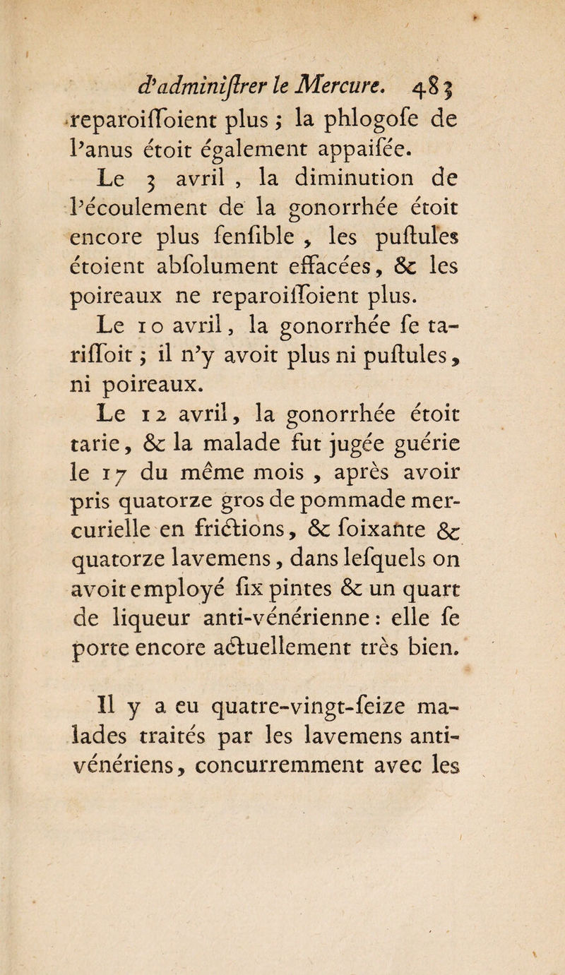 reparoiftoient plus ; la phlogofe de l’anus étoit également appaifée. Le 3 avril , la diminution de l’écoulement de la gonorrhée étoit encore plus fenfible * les puftules étoient abfolument effacées, &amp; les poireaux ne reparoiftoient plus. Le 1 o avril, la gonorrhée fe ta* rifïoit ; il n’y avoit plus ni puftules , ni poireaux. Le 12 avril, la gonorrhée étoit tarie, &amp; la malade fut jugée guérie le 17 du même mois , après avoir pris quatorze gros de pommade mer¬ curielle en frictions, &amp; foixante &amp; quatorze lavemens, dans lefquels on avoit employé fix pintes &amp;: un quart de liqueur anti-vénérienne : elle fe porte encore actuellement très bien. Il y a eu quatre-vingt-feize ma¬ lades traités par les lavemens anti¬ vénériens, concurremment avec les
