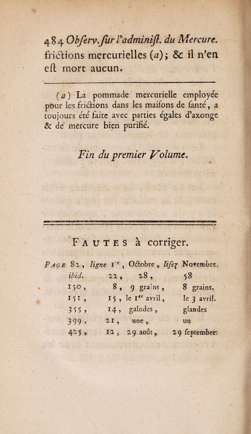 fridMons mercurielles (a) ; & il îVea eft mort aucun. ( a ) La pommade mercurielle employée pour les frittions dans les maifons de fanté, a toujours été laite avec parties égales d’axonge ôc de mercure bien purifié. Fin du premier JFolumc. Fautes à corriger. Page 82, ligne Ie , Octobre 9 lifeç Novembre. ibid. 2 2 f 285 58 150, 8 , 9 grains , 8 grains. I 5 , le Ier avril , le 3 avril. 351 » 14 , galndes, glandes 399 > 21 , une , un 425 , 12 9 29 août f 29 fepcembrb