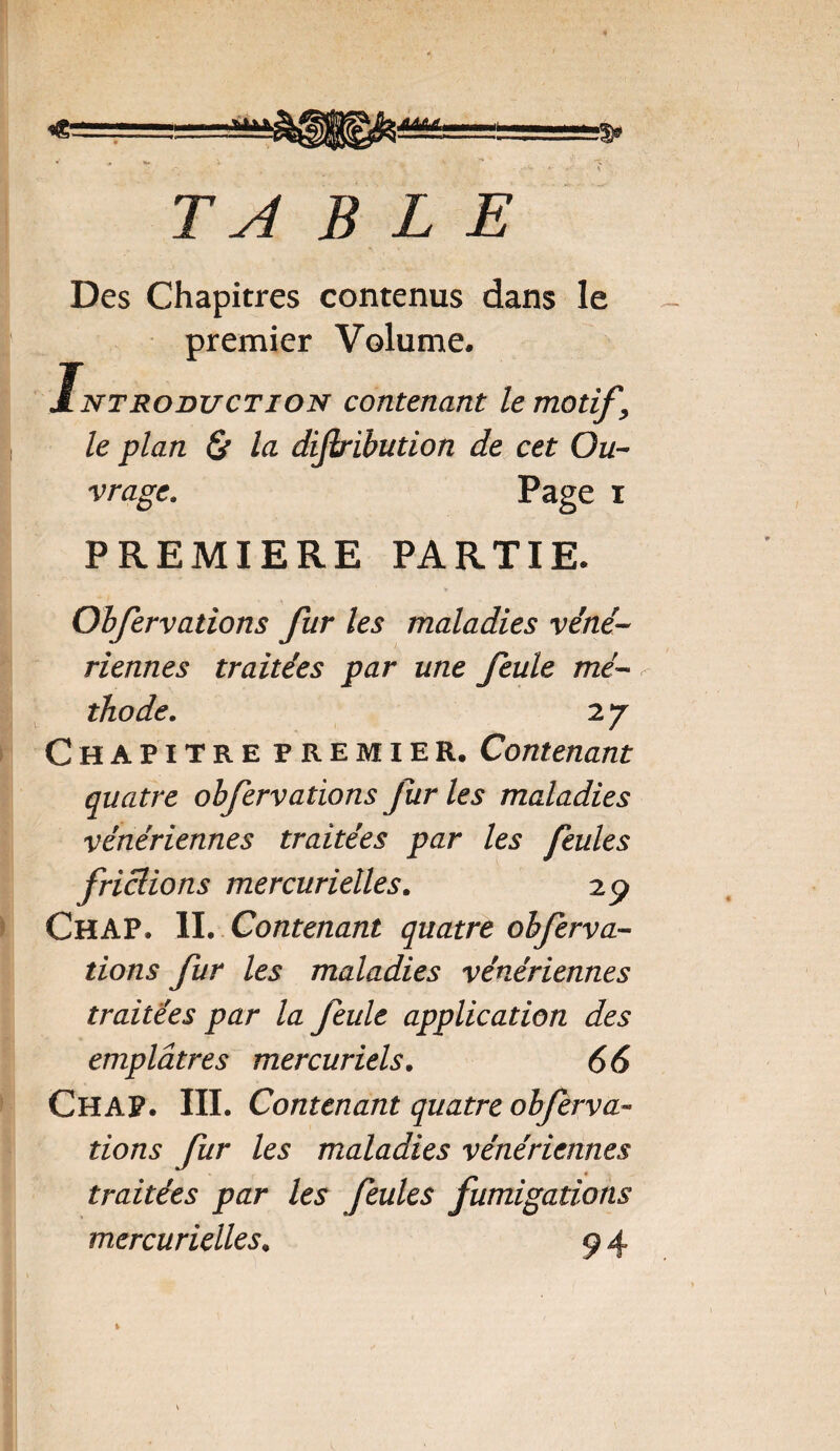 Ts4 BLE Des Chapitres contenus dans le premier Volume. ntroduction contenomt le motif \ le plan & la dijlribution de cet Qu- Page i vrage. PREMIERE PARTIE. Obfervations fur les maladies véné¬ riennes traitées par une feule mé- - 27 Chapitre premier. Contenant quatre obfervations furies maladies vénériennes traitées par les feules frictions mercurielles. 29 ChaP. IL Contenant quatre obferva¬ tions fur les maladies vénériennes traitées par la feule application des emplâtres mercuriels. 66 CHAP. III. Contenant quatre obferva¬ tions fur les maladies vénériennes traitées par les feules fumigations