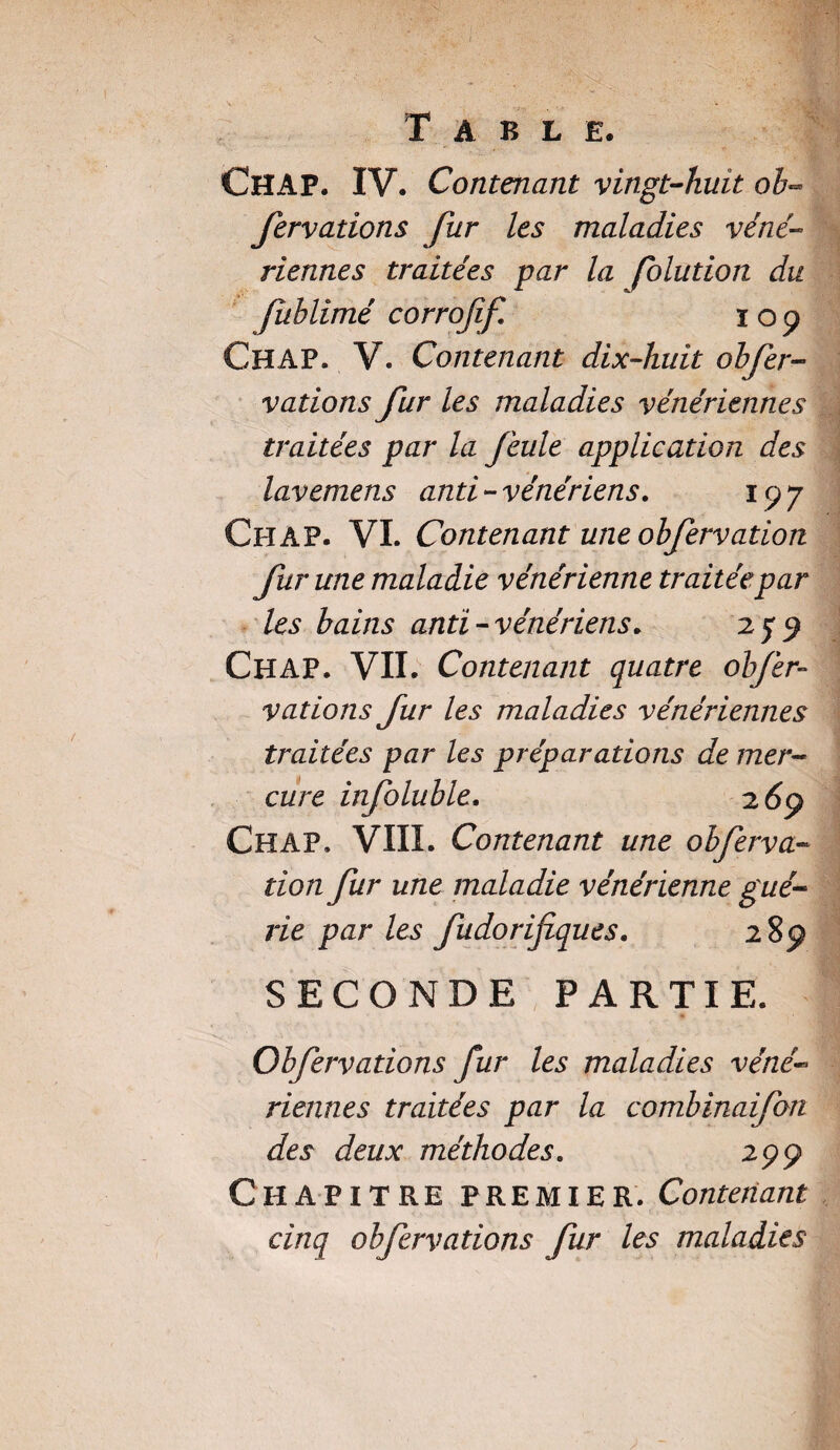 T A B L £• CHAP. IV. Contenant vingt-huit ob**> fervations fur les maladies véné¬ riennes traitées par la folution du fuhlimé corroff. 109 CHAP. V. Contenant dix-huit obfer- vations fur les maladies vénériennes traitées par la feule application des lavemens anti-vénériens. 197 Ch A P. VL Contenant une ob[ervatiort fur une maladie vénérienne traitée par les bains anti-vénériens. 279 CHAP. VII. Contenant quatre obfer- varions fur les maladies vénériennes traitées par les préparations de mer¬ cure infoluble. 2 69 CHAP. VIII. Contenant une obferva- tion fur une maladie vénérienne gué¬ rie parles fudorifiques. 289 SECONDE PARTIE. Obfervations fur les maladies véné¬ riennes traitées par la combinaifon des deux méthodes. 299 Chapitre premier. Contenant cinq obfervations fur les maladies