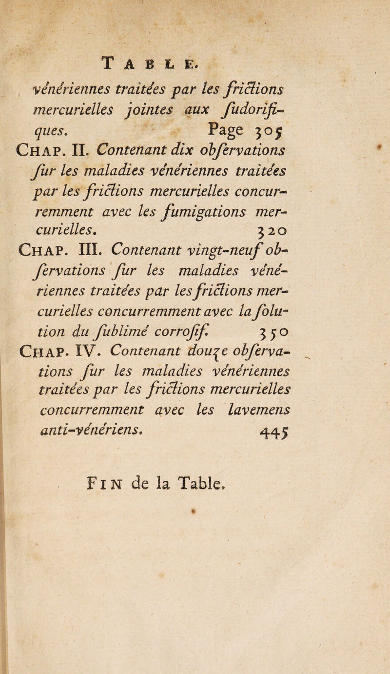 Table. vénériennes traitées par les frictions mercurielles jointes aux fudoriji- ques. Page 305 Chap. IL Contenant dix obfervations furies maladies vénériennes traitées par les frictions mercurielles concur¬ remment avec les fumigations mer¬ curielles. 320 CHAP. III. Contenant vingt-neuf ob¬ fervations fur les maladies véné¬ riennes traitées par les frictions mer¬ curielles concurremment avec la folu~ tion du fublimé corrofif 350 CHAP. IV. Contenant dou^e obferva¬ tions fur les maladies vénériennes traitées par les frictions mercurielles concurremment avec les lavemens anti-vénériens. 445 Fin de la Table.