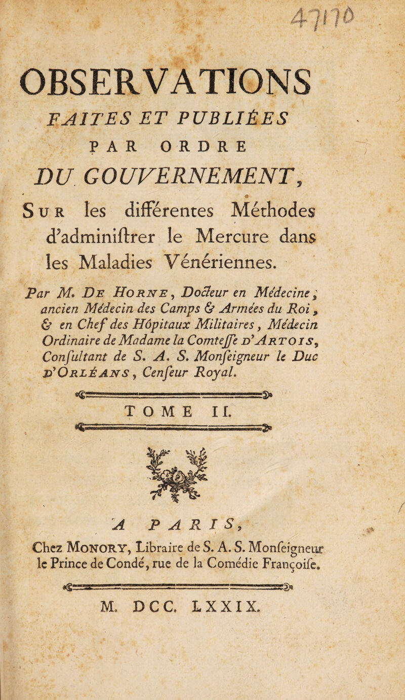 t r + ’*bjà' k. > - OBSERVATIONS FAITES ET PUBLIÉES PAR ORDRE DU GOUVERNEMENT, * « Sur les différentes Méthodes * d’adminiftrer le Mercure dans les Maladies Vénériennes. Par M* De Horne , Docteur en Médecine ; ancien Médecin des Camps & Armées du Roi, & en Chef des Hôpitaux Militaires, Médecin Ordinaire de Madame la Comtejfe d*Art ois , Consultant de S. A. S. Monfeigneur le Duc Orléans , Cenfeur Royal. TOME IL A PARIS, Chez Monory, Libraire de S. A. S. Monfeigneur le Prince de Condé, rue de la Come'die Francoife. — ■ ~~ ■ - :-.- M, DCC. L X XIX.