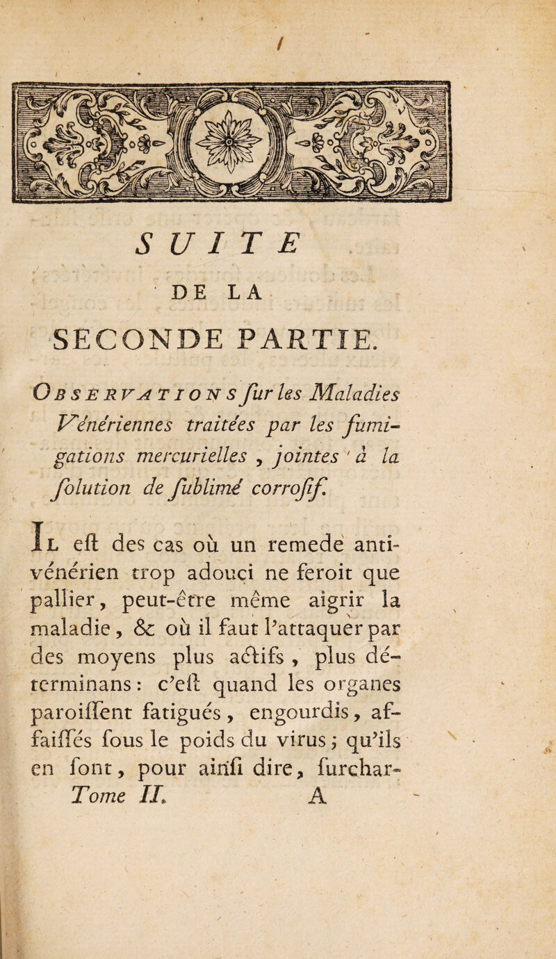 t i + SUITE DE LA SECONDE PARTIE. Obsér va T ion s fur Us Maladies Vénériennes traitées par les fumi¬ gations mercurielles , jointes ' à la folution de fublimé corroff Il eft des cas où un remede ant> vénérien trop adouci ne feroit que pallier, peut-être même aigrir la maladie, & ou il faut Pattaquer par des moyens plus actifs , plus dé- tcrminans : c’eiï quand les organes paroiffent fatigués , engourdis, af¬ fadies fous le poids du virus ; qu?ils en font, pour aiiifi dire, furchar- Tome IL A