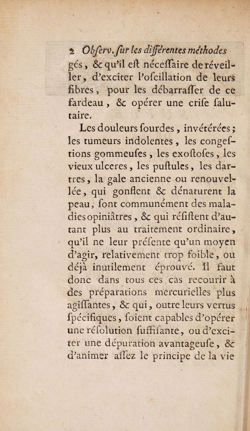 '% Qbferv. fur les différentes méthodes gés , & qu’il eft néceflaire de réveil¬ ler ? d’exciter l’ofcillation de leurs fibres, pour les débarrafiTer de ce fardeau, & opérer une crife falu- taire. Les douleurs fourdes, invétérées ; les tumeurs indolentes, les conges¬ tions gommeufes, les exoftofes, les vieux ulcérés, les pullules, les dar¬ tres, la pale ancienne ou renouvel- lée, qui gonflent & dénaturent la peau, font communément des mala¬ dies opiniâtres , Sc qui réfiftent d’au¬ tant plus au traitement ordinaire, qu’il ne leur préfente qu’un moyen d’agir, relativement trop foible, ou déjà inutilement éprouvé, il faut donc dans tous ces cas recourir à des préparations mercurielles plus agiffantes, &c qui, outre leurs vertus Spécifiques, Soient capables d’opérer une réfolution fuffifante , ou d’exci¬ ter une dépuration avantageufe , & d’animer affez le principe de la vie