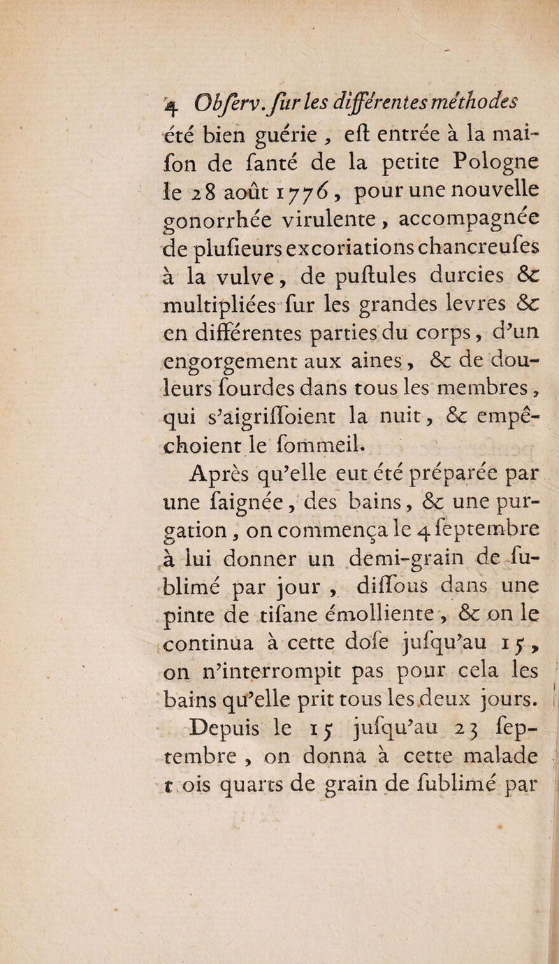 été bien guérie , efl entrée à la mai- fon de fanté de la petite Pologne le 28 août 1776, pour une nouvelle gonorrhée virulente, accompagnée de plufieurs excoriations chancreufes à la vulve, de pullules durcies & multipliées fur les grandes levres & en différentes parties du corps, d’un engorgement aux aines, & de dou¬ leurs fourdes dans tous les membres , qui s’aigriffoient la nuit, & empê¬ chaient le fommeil. Après qu’elle eut été préparée par une faignée, des bains, & une pur¬ gation , on commença le qfeptembre à lui donner un demi-grain de fu- blimé par jour , diffous dans une pinte de tifane émolliente , & on le continua à cette dofe jufqu’au 15, on n’interrompit pas pour cela les bains qu’elle prit tous les deux jours. Depuis le 15 jufqu’au 2 3 fep- tembre , on donna à cette malade t ois quarts de grain de fublimé par