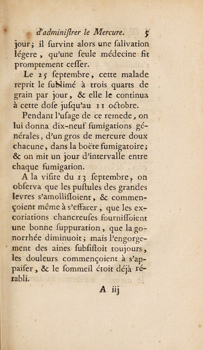 jour y il furvint alors une falivation légère , qu’une feule médecine fit promptement cefTer. Le 2 5 feptemhre, cette malade reprit le fuHimé à trois quarts de grain par jour, & elle le continua à cette dofe jufqu’au 11 octobre. Pendant l’ufage de ce remede * on lui donna dix-neuf fumigations gé¬ nérales 3 d’un gros de mercure doux chacune, dans la boéte fumigatoire; & on mit un jour d’intervalle entre chaque fumigation. A la vifite du r 3 feptemhre ^ on obferva que les puftules des grandes levres s’amollifïoient, &: commen- çoient même à s’effacer , que les ex¬ coriations chancreufes fourniffoient une bonne fuppuration , que la go¬ norrhée diminuoit y mais l’engorge¬ ment des aines fubfifloit toujours , les douleurs commençoient à s’ap- paifer, & le fommeil étoit déjà tabli* A» • *• hj