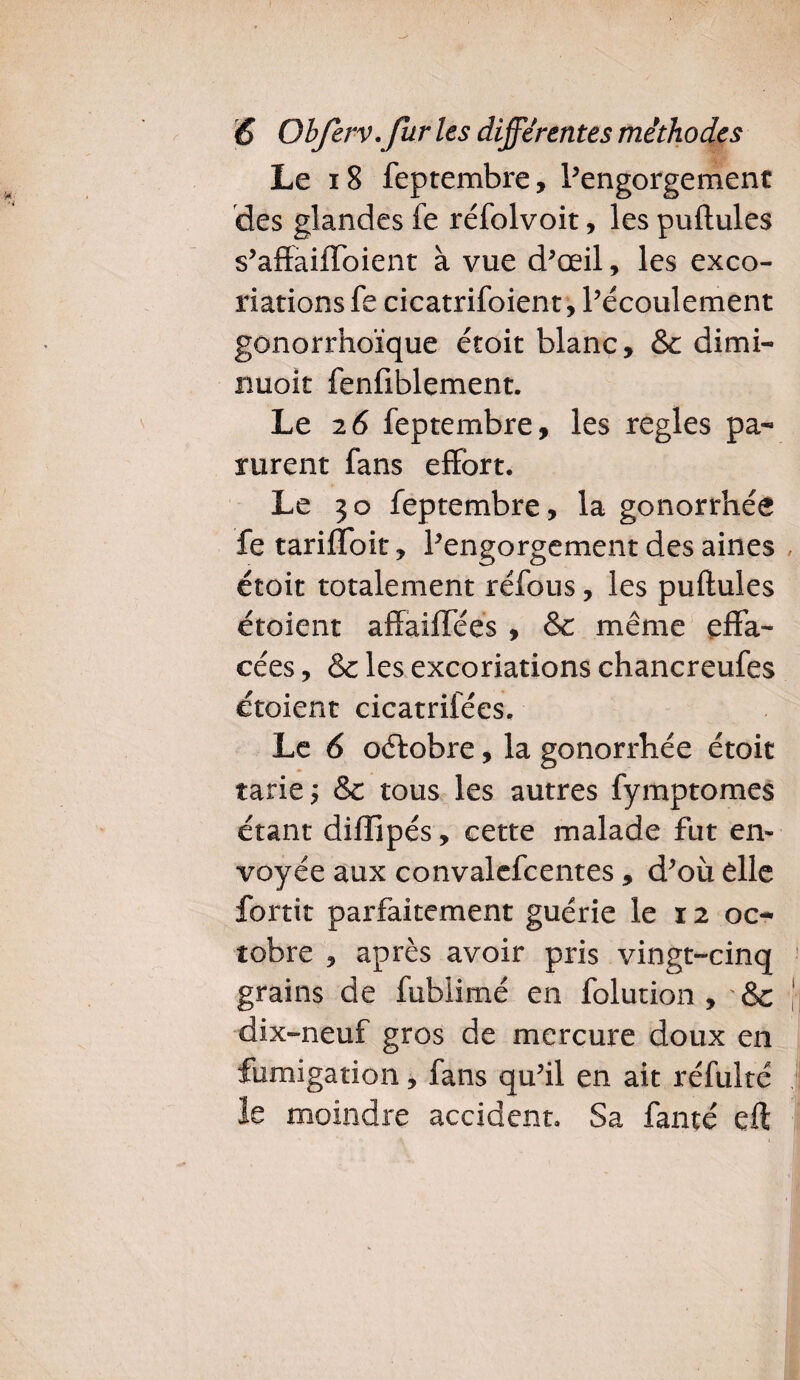 Le 18 feptembre, ^engorgement des glandes fe réfolvoit, les pullules s’affaiffoient à vue d’œil, les exco¬ riations fe cicatrifoient, l’écoulement gonorrhoïque étoit blanc, & dimi¬ nuait fenfiblement. Le 26 feptembre, les réglés pa¬ rurent fans effort. Le 30 feptembre, la gonorrhée fe tariffoit, l’engorgement des aines étoit totalement réfous, les puflules étoient affaiffées , &c même effa¬ cées , & les excoriations chancreufes étoient cicatrifées. Le 6 oélobre, la gonorrhée étoit tarie; & tous les autres fymptomes étant diffipés, cette malade fut en¬ voyée aux convalefcentes, d’où elle fortit parfaitement guérie le 12 oc¬ tobre , après avoir pris vingt-cinq grains de fublimé en folution , &c dix-neuf gros de mercure doux en fumigation, fans qu’il en ait réfulté le moindre accident. Sa faute eft