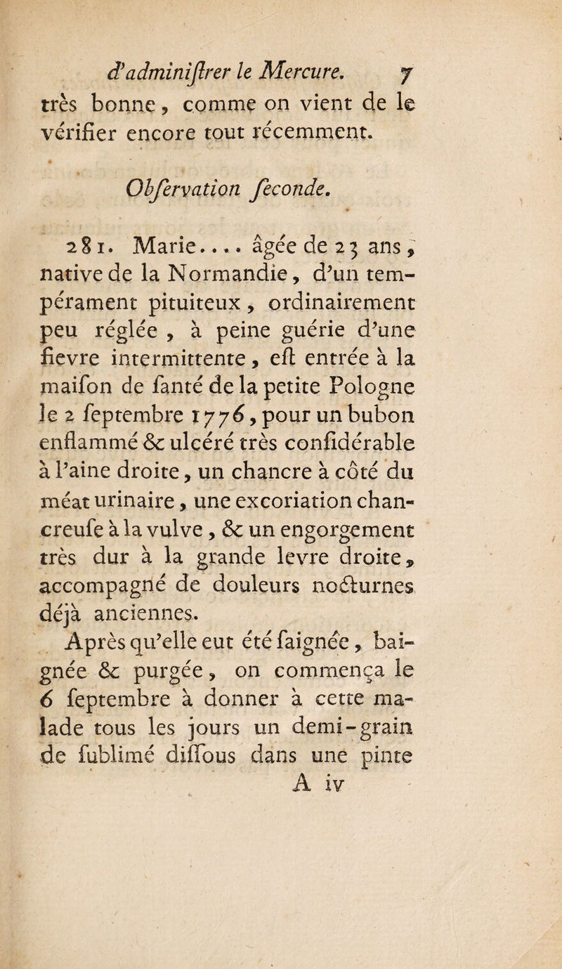 très bonne, comme on vient de le vérifier encore tout récemment. Obfervation féconde. & 281. Marie.... âgée de 2 3 ans , native de la Normandie, d’un tem¬ pérament pituiteux, ordinairement peu réglée , à peine guérie d’une fievre intermittente, eft entrée à la maifon de fanté de la petite Pologne le 2 feptembre 1776, pour un bubon enflammé & ulcéré très confiaérable à Paine droite, un chancre à côté du méat urinaire, une excoriation chan- creufe à la vulve, & un engorgement très dur à la grande levre droite 9 accompagné de douleurs no&urnes déjà anciennes. Après qu’elle eut étéfaignée, bai¬ gnée & purgée, on commença le 6 feptembre à donner à cette ma¬ lade tous les jours un demi-grain de fublimé diffous dans une pinte À xv