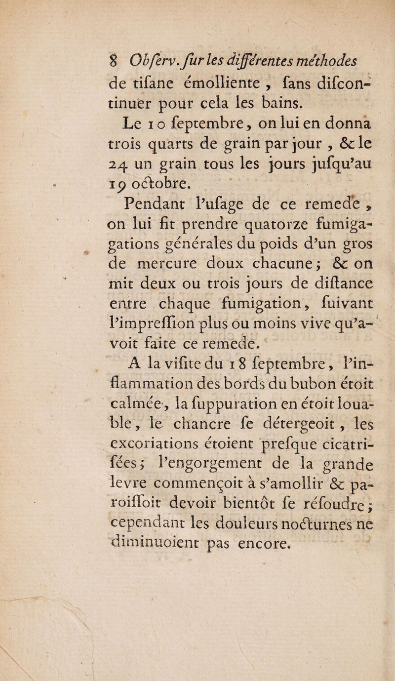 de tifane émolliente , fans difcon- tinuer pour cela les bains. Le io feptembre, on lui en donna trois quarts de grain par jour , &le 24 un grain tous les purs jufqu’au ip oélobre. Pendant Pufage de ce remede * on lui fit prendre quatorze fumiga- gations générales du poids d’un gros de mercure doux chacune; & on mit deux ou trois jours de diftance entre chaque fumigation, fuivant Pimprefilon plus ou moins vive qu’a- voit faite ce remede. A lavifitedu 18 feptembre. Pin» fiammation des bords du bubon étoit calmée, la fuppuration en étoit loua- ble, le chancre fe détergeoit, les excoriations étoient prefque cicatri- fées, Pengorgement de la grande levre commençoit à s’amollir & pa- roifloit devoir bientôt fe réfoudre; cependant les douleurs noéfurnes ne dî ni in noient pas encore.