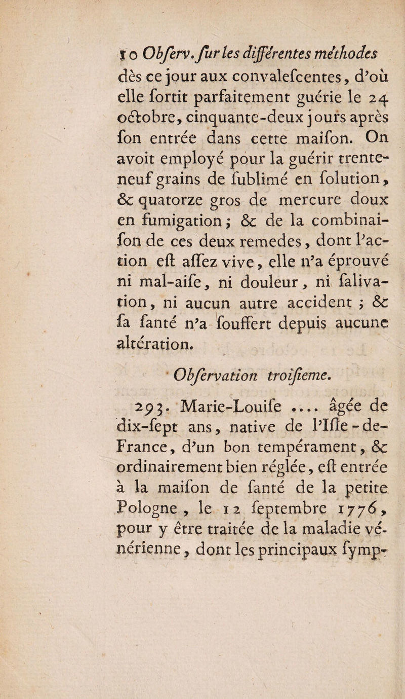 dès ce jour aux convalefcentes, d’ou elle fortit parfaitement guérie le 24 octobre, cinquante-deux jours après fon entrée dans cette maifon. On avoir employé pour la guérir trente- neuf grains de fublimé en folution, & quatorze gros de mercure doux en fumigation ; & de la combinai- fon de ces deux remedes, dont fac¬ tion efl affez vive, elle n?a éprouvé ni mal-aife, ni douleur, ni faliva- tion, ni aucun autre accident ; &c fa fanté n’a fouffert depuis aucune altération. ^ < ' s- . v Obfervation troifeme. 293. Marie-Louile .... âgée de dix-fept ans, native de l’Ifle - de- France, d’un bon tempérament, & ordinairement bien réglée, eft entrée à la maifon de fanté de la petite Pologne , le 12 feptembre 1776, pour y être traitée de la maladie vé¬ nérienne , dont les principaux fymp-