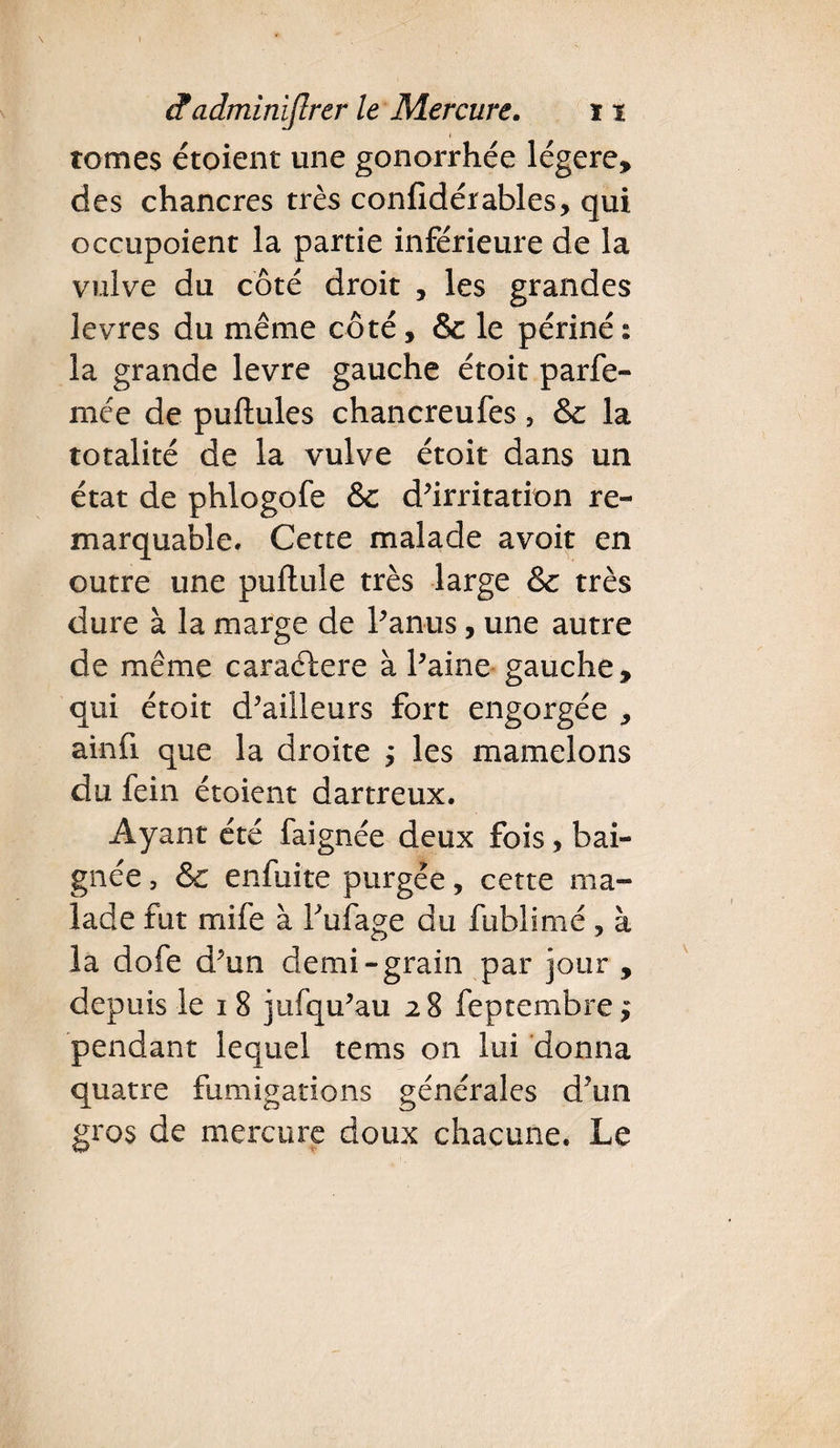 \ etadminijlrer le Mercure. 11 tomes étoient une gonorrhée légère, des chancres très confidérables, qui occupoient la partie inférieure de la vulve du côté droit , les grandes levres du même côté, 8c le périné : la grande levre gauche étoit parfe- mée de pullules chancreufes , 8c la totalité de la vulve étoit dans un état de phlogofe 8c d’irritation re¬ marquable. Cette malade avoit en outre une pullule très large 8c très dure à la marge de l’anus, une autre de même caraclere à l’aine gauche, qui étoit d’ailleurs fort engorgée , ainfi que la droite j les mamelons du fein étoient dartreux. Ayant été faignée deux fois, bai¬ gnée , 8c enfuite purgée, cette ma» lade fut mife à Fufage du fublimé , à la dofe d’un demi-grain par jour , depuis le i 8 jufqu’au 28 feptembre $ pendant lequel tems on lui donna quatre fumigations générales d’un gros de mercure doux chacune. Le