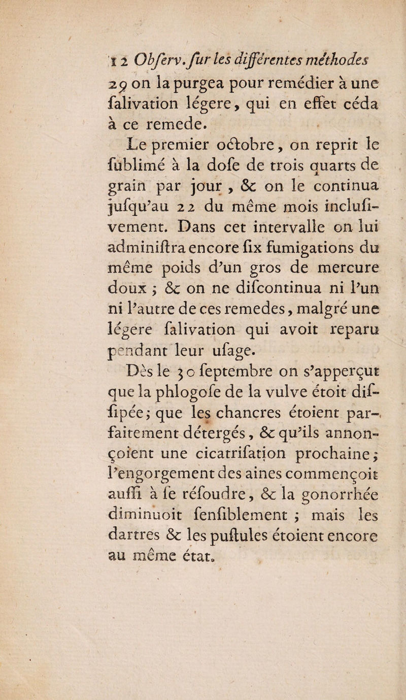 29 on la purgea pour remédier à une falivation légère, qui en effet céda à ce remede. Le premier octobre, on reprit le fublimé à la dofe de trois Quarts de X grain par jour , Sc on le continua jufqu’au 22 du même mois induit» vement. Dans cet intervalle on lui adminiftra encore fix fumigations du même poids d’un gros de mercure doux ; & on ne difcontinua ni l’un ni l’autre de ces remedes, malgré une légère falivation qui avoir reparu pendant leur ufage. Dès le 3ofeptembre on s’apperçut que la phlogofe de la vulve étoit dif- fipée; que les chancres étoient par¬ faitement détergés, & qu’ils annon- çoient une cicatrifation prochaine,* l’engorgement des aines commençok auffi à lé réfoudre, & la gonorrhée diminuoit fenfiblement j mais les dartres & les pullules étoient encore au même état»