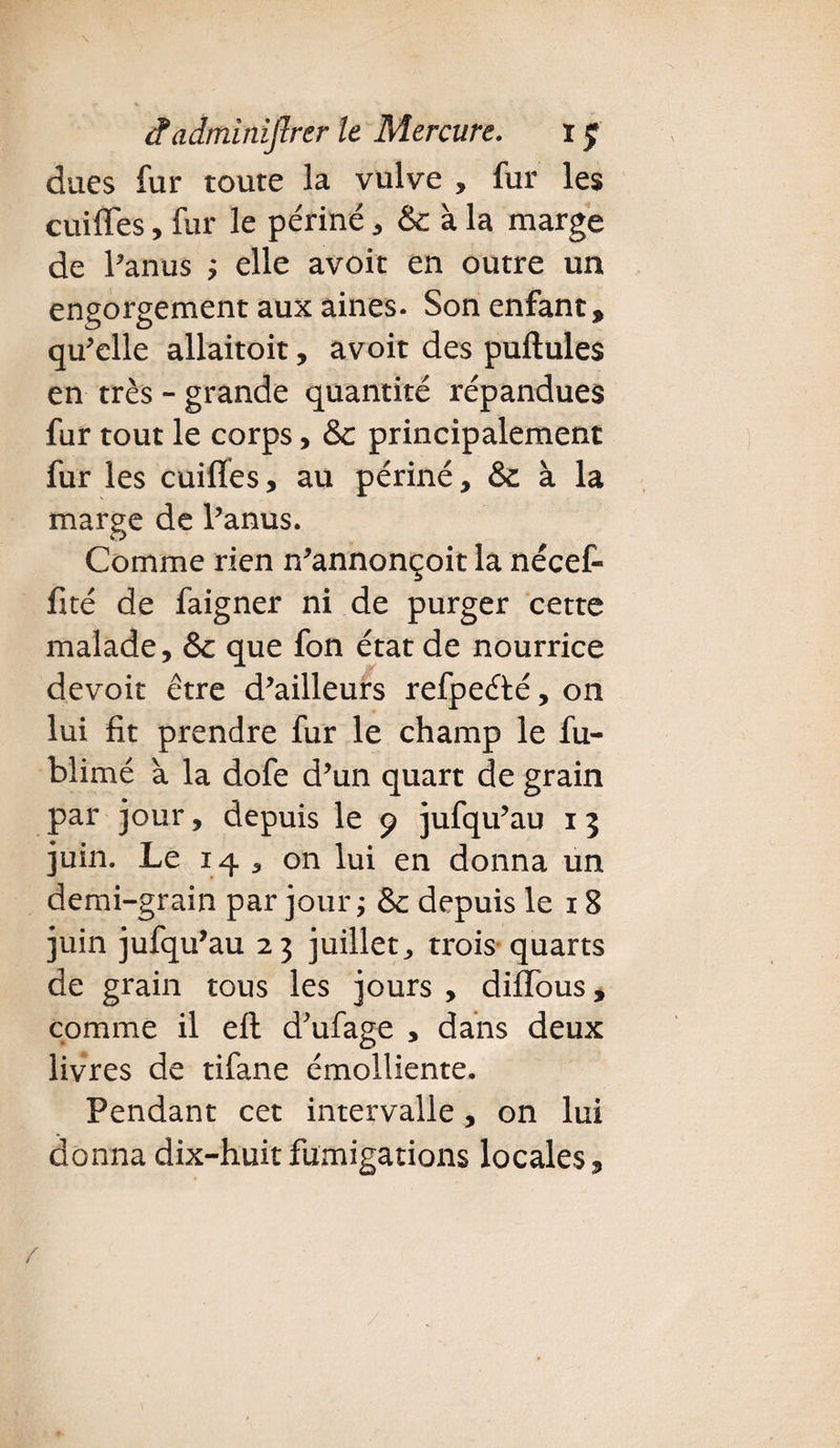 dues fur toute la vulve , fur les cuiffes, fur le pe'riné, à la marge de l’anus ; elle avoir en outre un engorgement aux aines. Son enfant, qu’elle allaitoit, avoit des pullules en très - grande quantité répandues fur tout le corps, & principalement fur les cuilïes, au périné, & à la marge de l’anus. Comme rien n’annonçoit la nécefi fité de faigner ni de purger cette malade, & que fon état de nourrice devoir être d’ailleurs refpeélé, on lui fit prendre fur le champ le fu- blimé à la dofe d’un quart de grain par jour, depuis le 9 jufqu’au 15 juin. Le 14, on lui en donna un demi-grain par jour ; & depuis le 18 juin jufqu’au 23 juillet, trois quarts de grain tous les jours , diflbus, comme il ell d’ufage , dans deux livres de tifane émolliente. Pendant cet intervalle, on lui donna dix-huit fumigations locales.