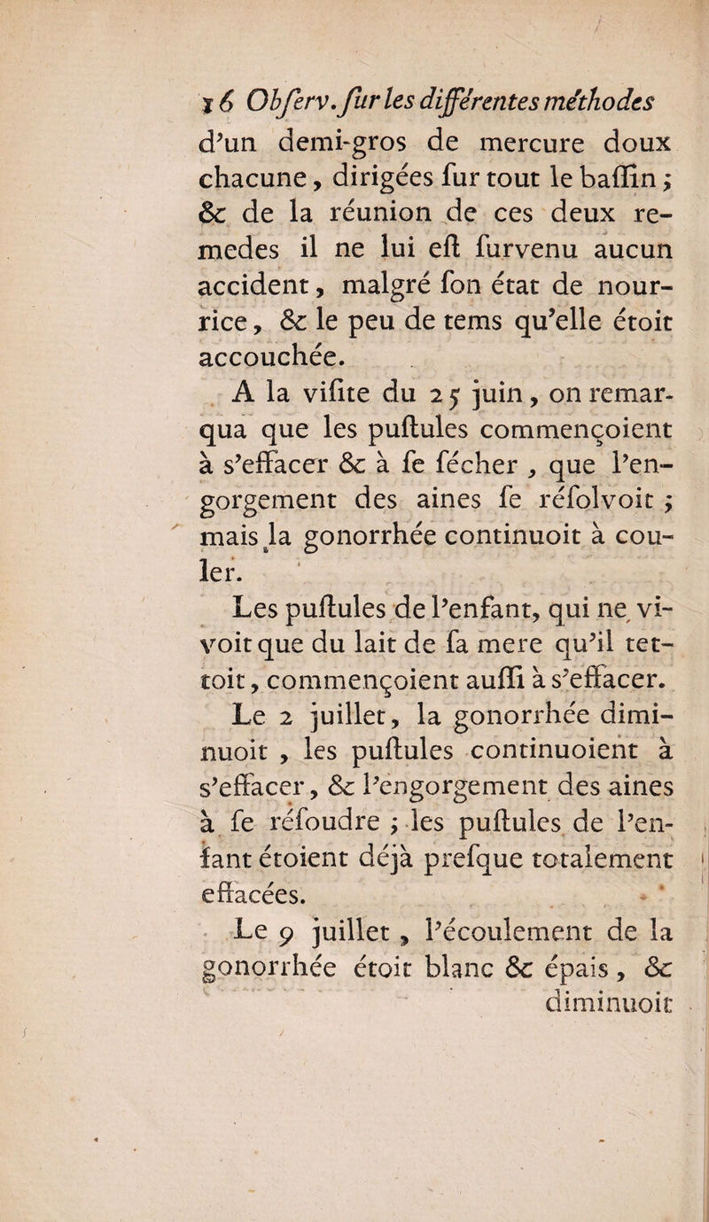 d’un demi-gros de mercure doux chacune, dirigées fur tout le badin ; & de la réunion de ces deux re- medes il ne lui eft furvenu aucun accident, malgré fon état de nour¬ rice , &: le peu de tems qu’elle étoit accouchée. A la vifite du 2 5 juin, on remar¬ qua que les pullules commençoient à s’effacer & à fe fécher , que l’en¬ gorgement des aines fe réfolvoit ; mais la gonorrhée continuoit à cou¬ ler. Les pullules de l’enfant, qui ne vi~ voit que du lait de fa mere qu’il tet- toit, commençoient audi à s’effacer. Le 2 juillet, la gonorrhée dimi- nuoit , les pullules continuoient à s’effacer, & l’engorgement des aines à fe réfoudre ; les pullules de l’en¬ fant étoient déjà prefque totalement effacées. Le 9 juillet, l’écoulement de la gonorrhée étoit blanc &c épais, & diminuoit