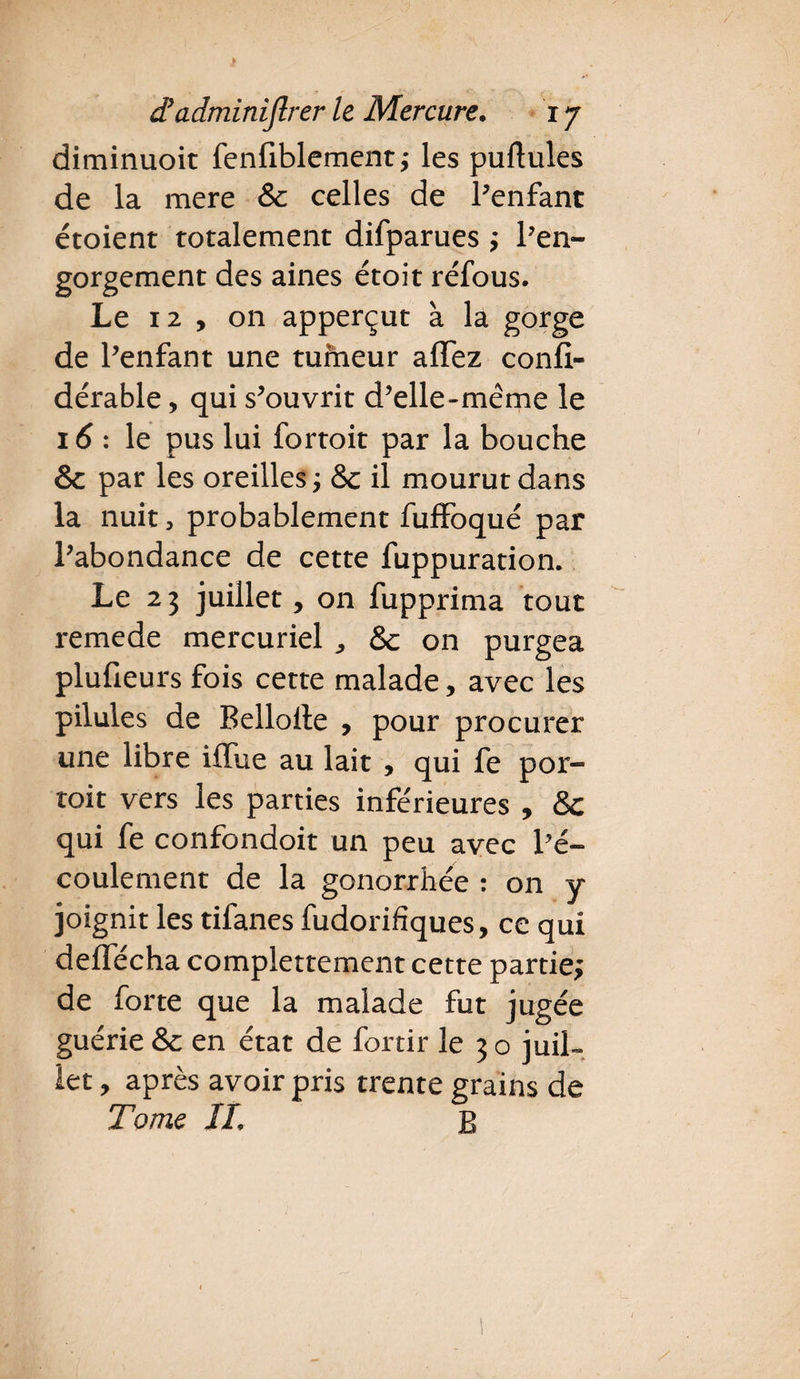 diminuoit fenfiblement; les pullules de la mere & celles de Penfant étoient totalement difparues ; l’en- gorgement des aines étoit réfous. Le 12 , on apperçut à la gorge de Penfant une tumeur aflez confi- dérable, qui s’ouvrit d’elle-même le 16 : le pus lui fortoit par la bouche & par les oreilles ; &c il mourut dans la nuit, probablement fuffoqué par l’abondance de cette fuppuration. Le 23 juillet > on fupprima tout remede mercuriel ,, & on purgea plufieurs fois cette malade, avec les pilules de Bellolle , pour procurer une libre iffue au lait , qui fe por- toit vers les parties inférieures , & qui fe confondoit un peu avec Pé- coulement de la gonorrhée : on y joignit les tifanes fudorifiques, ce qui deffécha complettement cette partie; de forte que la malade fut jugée guérie & en état de fortir le 3 o juil- let, après avoir pris trente grains de Tome IL B