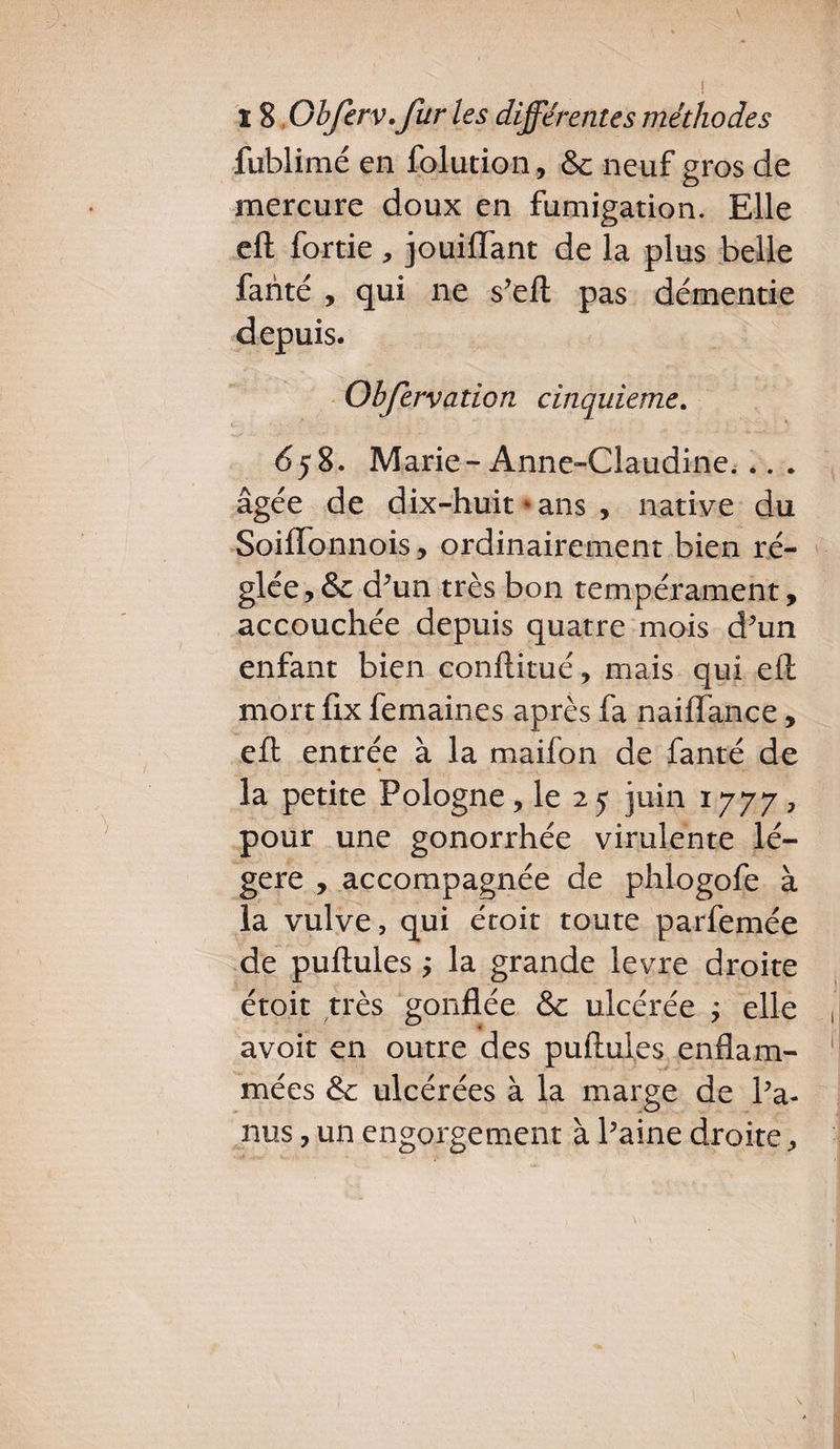 fublimé en folution, & neuf gros de mercure doux en fumigation. Elle eft fortie , jouiffant de la plus belle fanté , qui ne s’eft pas démentie depuis. Obfervation cinquième. 658. Marie-Anne-Claudine... . âgée de dix-huit * ans , native du Soiftonnois, ordinairement bien ré¬ glée, & d’un très bon tempérament, accouchée depuis quatre mois d’un enfant bien conftitué, mais qui eft mort ftx femaines après fa naiflance, eft entrée à la maifon de fanté de « v la petite Pologne, le 2 5 juin 1777 , pour une gonorrhée virulente lé¬ gère , accompagnée de phlogofe à la vulve, qui étoit toute parfemée de pullules ; la grande levre droite étoit très gonflée & ulcérée ; elle avoir en outre des pullules enflam¬ mées & ulcérées à la marge de Pa- nus, un engorgement à Paine droite,