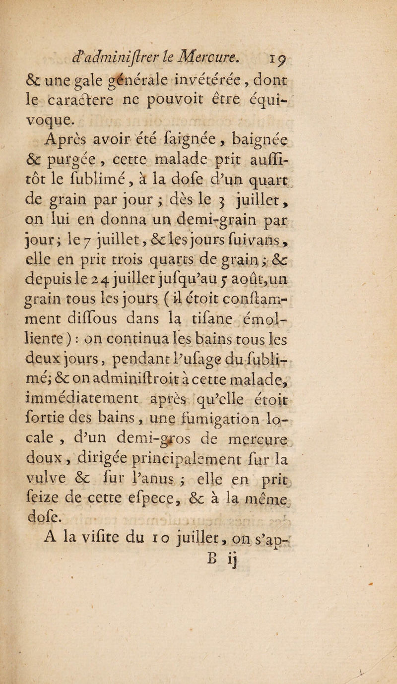 & une gale générale invétérée, dont le caradfere ne pouvoir être équi¬ voque. Après avoir été faignée, baignée & purgée , cette malade prit auffi- tôt le fublimé, à la dofe d’un quart de grain par jour ; dès le 3 juillet, on lui en donna un demi-grain par jour; le 7 juillet ? &c les jours fui vans, elle en prit trois quarts de grain ; & depuis le 24 juillet jufqu’au 5 août,un grain tous les jours ( il étoit conftam- ment diflous dans la tifane émol¬ liente ) : on continua les bains tous les deux jours, pendant l’ufage du fubli¬ mé; & on adminiftroit à cette malade, immédiatement après qu’elle étoit fortie des bains, une fumigation lo¬ cale , d’un demi-gros de mercure doux , dirigée principalement fur la vulve & fur l’anus ; elle en prit feize de cette efpece, & à la même dofe. A la vifite du 10 juillet, on s’ap-