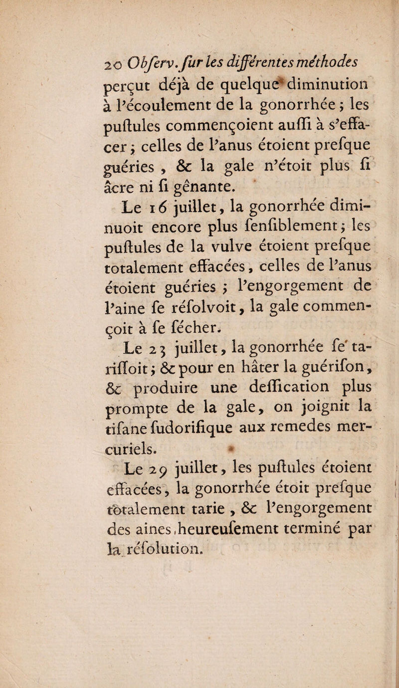 perçut déjà de quelque1* diminution à l’écoulement de la gonorrhée ; les pullules commençoient aufîi à s’effa¬ cer i celles de l’anus étoient prefque guéries , & la gale n’étoit plus fi âcre ni fi gênante. Le 16 juillet, la gonorrhée dimi- nuoit encore plus fenfiblement -, les puflules de la vulve étoient prefque totalement effacées, celles de l’anus étoient guéries ; l’engorgement de l’aine fe réfolvoit, la gale commen- çoit à fe fécher. Le 2 3 juillet, la gonorrhée fe' ta- rifïoit; &pour en hâter la guérifon, & produire une déification plus prompte de la gale, on joignit la tifane fudorifique aux remedes mer¬ curiels. Le 29 juillet, les puflules étoient effacées, la gonorrhée étoit prefque totalement tarie , & l’engorgement des aines,heureufement terminé par la réfolution.