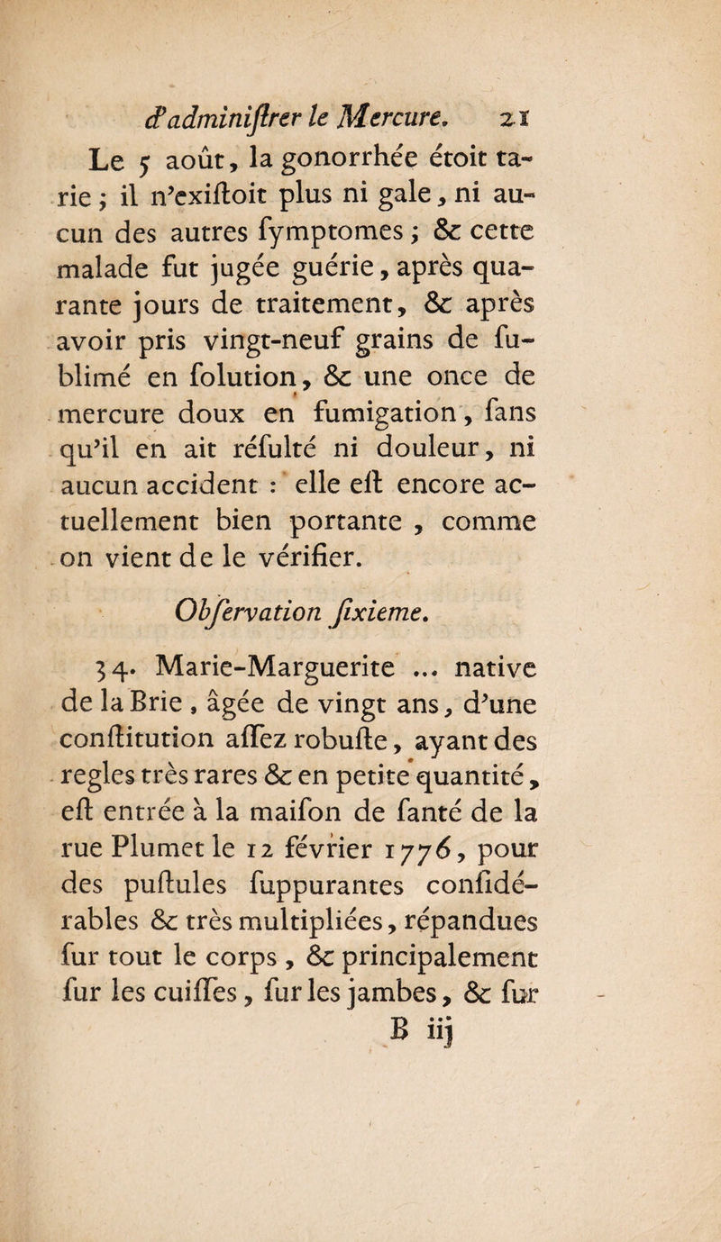 Le y août, la gonorrhée étoit ta¬ rie ; il n’exiftoit plus ni gale, ni au¬ cun des autres fymptomes ; 8e cette malade fut jugée guérie, après qua¬ rante jours de traitement, 8c après avoir pris vingt-neuf grains de fu- blimé en folution, 8e une once de * mercure doux en fumigation, fans qu’il en ait réfulté ni douleur, ni aucun accident : elle ell encore ac¬ tuellement bien portante , comme on vient de le vérifier. Observation Jixieme. 34. Marie-Marguerite ... native de la Brie , âgée de vingt ans, d’une conftitution affez robufte, ayant des réglés très rares & en petite quantité , eft entrée à la maifon de fanté de la rue Plumet le 12 février 1776, pour des puftules fuppurantes confidé- rables & très multipliées, répandues fur tout le corps , & principalement fur les cuifies, furies jambes, &c fur B iij