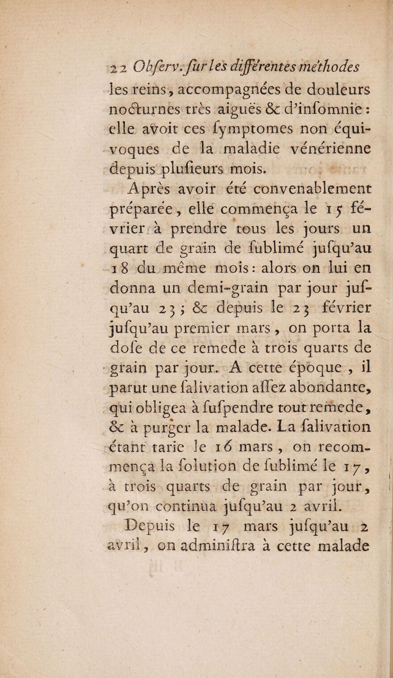 les reins, accompagnées de douleurs nocturnes très aiguës & d’infomnie : elle avoir ces fymptomes non équi¬ voques de la maladie vénérienne depuis plulieurs mois. Après avoir été convenablement préparée, elle commença le 15 fé¬ vrier à prendre tous les jours un quart de grain de fublimé jufqu’au 1 8 du même mois : alors on lui en donna un demi-grain par jour juf¬ qu’au 2 3 ; & depuis le 2 3 février jufqu’au premier mars , on porta la dofe de ce remede à trois quarts de grain par jour. A cette époque , il parut une falivation allez abondante, qui obligea àfufpendre tout remede, & à purger la malade. La falivation étant tarie le 16 mars , on recom¬ mença ia foiution de fublimé le 17, à trois quarts de grain par jour, qu’on continua jufqu’au 2 avril. Depuis le 17 mars jufqu’au 2 avril, on adminiftra à cette malade