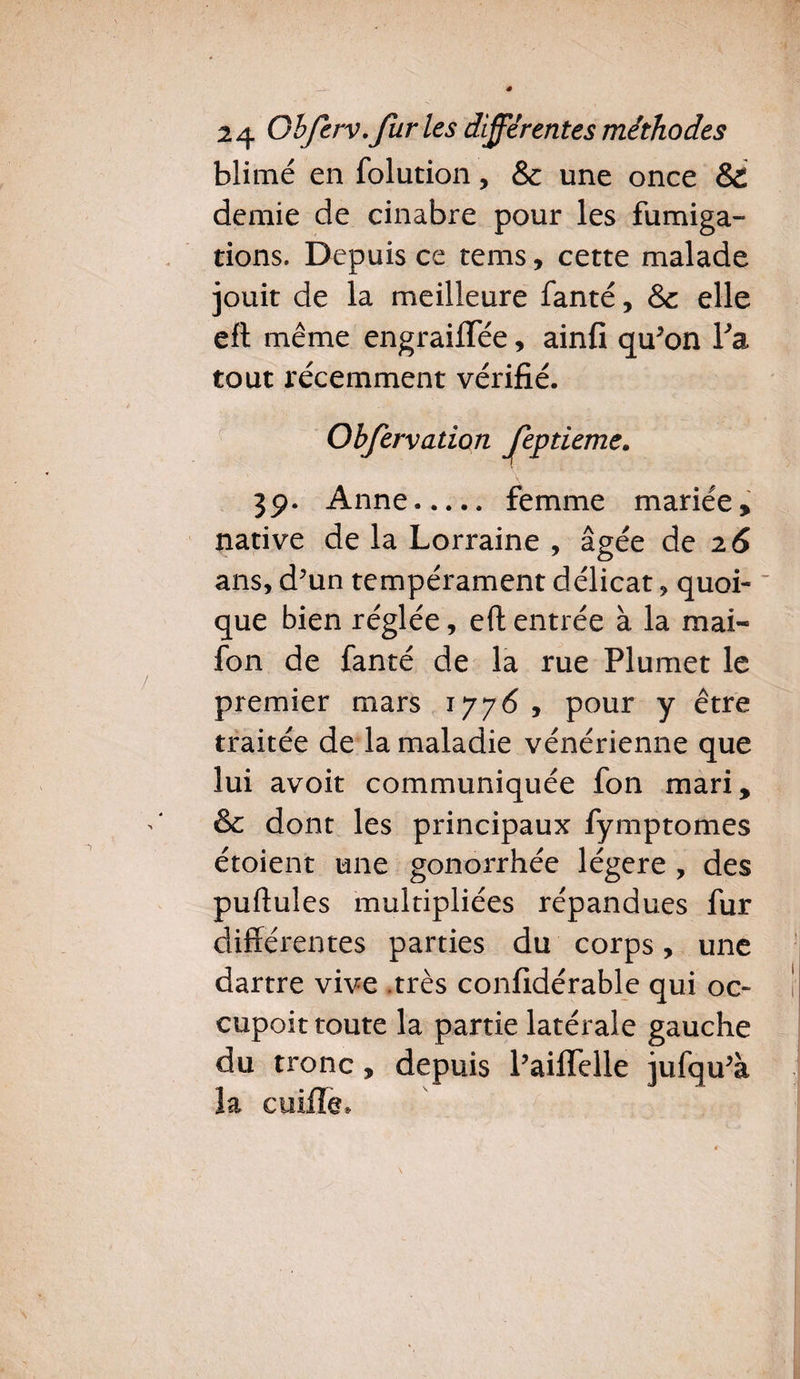 blimé en folution, & une once & demie de cinabre pour les fumiga¬ tions. Depuis ce tems, cette malade jouit de la meilleure fanté, & elle eft même engraiflee, ainfi qu*on Fa tout récemment vérifié. feptieme. 39. Anne. femme mariée, ans, d?un tempérament délicat, quoi¬ que bien réglée, eft entrée à la mai- fon de fanté de la rue Plumet le premier mars 1776 , pour y être traitée de la maladie vénérienne que lui avoit communiquée fon mari, & dont les principaux fymptomes étoient une gonorrhée légère , des pullules multipliées répandues fur différentes parties du corps, une dartre vive .très considérable qui oc- cupoit toute la partie latérale gauche du tronc, depuis Paiflelle jufqu'à la coiffe» Obfervation