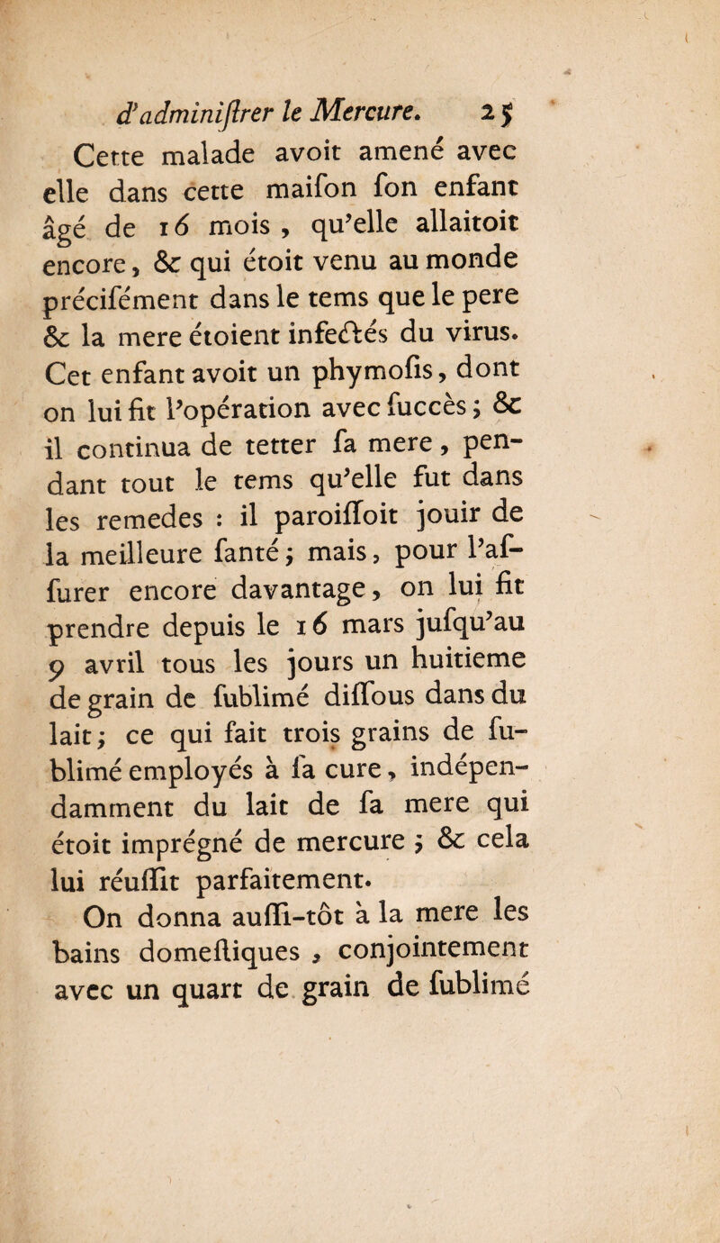 Cette malade avoir amené avec elle dans cette maifon fon enfant âgé de 16 mois , qu’elle allaitoit encore * &c qui étoit venu au monde précifément dans le tems que le pere & la mere étoient infeftés du virus. Cet enfant avoir un phymofis, dont on lui fit l’opération avec fuccès ; &c il continua de tetter fa mere, pen¬ dant tout le tems qu’elle fut dans les remedes : il paroifloit jouir de la meilleure fanté; mais, pour l’af- lurer encore davantage, on lui fit prendre depuis le 16 mars jufqu’au p avril tous les jours un huitième de grain de fublimé diffous dans du lait; ce qui fait trois grains de fu¬ blimé employés à la cure, indépen¬ damment du lait de fa mere qui étoit imprégné de mercure ; & cela lui réufiit parfaitement. On donna aufFi-tôt à la mere les bains domefliques , conjointement avec un quart de grain de fublimé