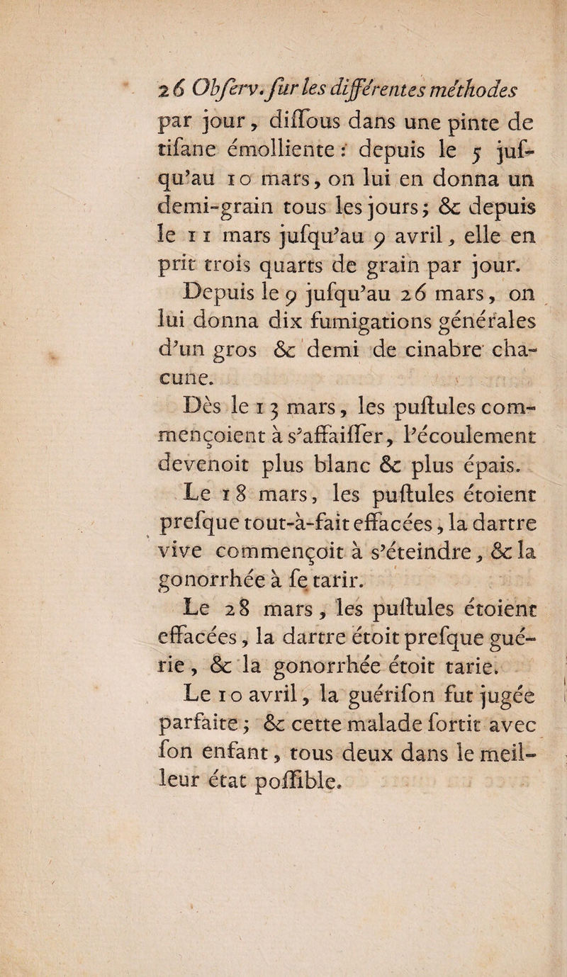 par jour, diflbus dans une pinte de tifane émolliente ; depuis le 5 jus¬ qu’au 10 mars, on lui en donna un demi-grain tous les jours ; &c depuis le 11 mars jufqu'au 9 avril, elle en prit trois quarts de grain par jour. Depuis le 9 jufqu'au 26 mars, 011 lui donna dix fumigations générales d'un gros & demi de cinabre* cha¬ cune. Dès le 1 3 mars, les pullules com- mençoient às'affailfer, l'écoulement devenoit plus blanc & plus épais. Le 18 mars, les pullules étoient prefque tout-à-fait effacées, la dartre vive commençoit à s’éteindre, & la gonorrhée à fe tarir. Le 2 8 mars , les pullules étoient effacées, la dartre étoit prefque gué¬ rie , & la gonorrhée étoit tarie. Le x o avril, la guérifon fut jugée parfaite -, & cette malade fortit avec fon enfant, tous deux dans le meil¬ leur état poffible.