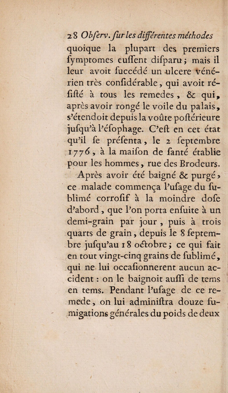 quoique la plupart des premiers fymptomes euflent difparu; mais il leur avoir fuccédé un »ulcere véné¬ rien très confidérable , qui avoit ré- fîfté à tous les remedes , &: qui, après avoir rongé le voile du palais, s’étendoit depuis la voûte poftérieure jufqu’à Péfophage. C’eft en cet état qu’il fe préfenta, le 2 feptembre iyy6 y à la maifon de fanté établie pour les hommes, rue des Brodeurs* Après avoir été baigné &c purgé > ce malade commença Pufage du fû- blimé corrofif à la moindre dofe d’abord , que Pon porta enfuite à un demi-grain par jour , puis à trois quarts de grain, depuis le 8 feptem¬ bre jufqu’au 18 oétobre ; ce qui fait en tout vingt-cinq grains de fublimé, qui ne lui occafionnerent aucun ac¬ cident : on le baignoit aufïi de te ms ï en tems. Pendant Pufage de ce re¬ in ede , on lui adminiftra douze fu¬ migations générales du poids de deux