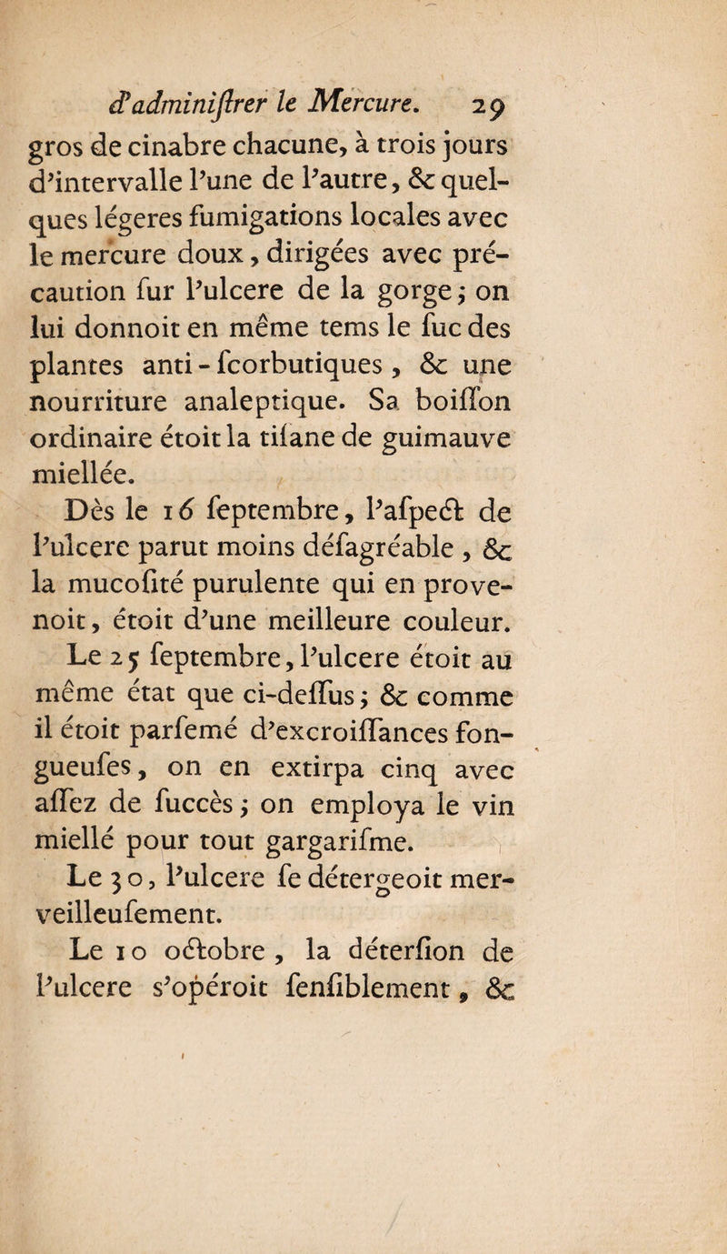 gros de cinabre chacune, à trois jours d’intervalle l’une de l’autre, & quel¬ ques légères fumigations locales avec le mercure doux, dirigées avec pré¬ caution fur Pulcere de la gorge ,• on lui donnoit en même tems le fuc des plantes anti - feorbutiques , & une nourriture analeptique. Sa boiffon ordinaire étoit la tilane de guimauve miellée. Dès le 16 feptembre, Pafpeéf de Pulcere parut moins défagréable , Sc la mucofité purulente qui en prove- noit, étoit d’une meilleure couleur. Le 25 feptembre,Pulcere étoit au même état que ci-deffus ; &c comme il étoit parfemé d’excroiffances fon- gueufes, on en extirpa cinq avec allez de fuccès ; on employa le vin miellé pour tout gargarifme. , Le 3 o, Pulcere fe détergeoit mer- veilleufement. Le 1 o ofbobre , la déterfïon de Pulcere s’opéroit fenfiblement ÿ &