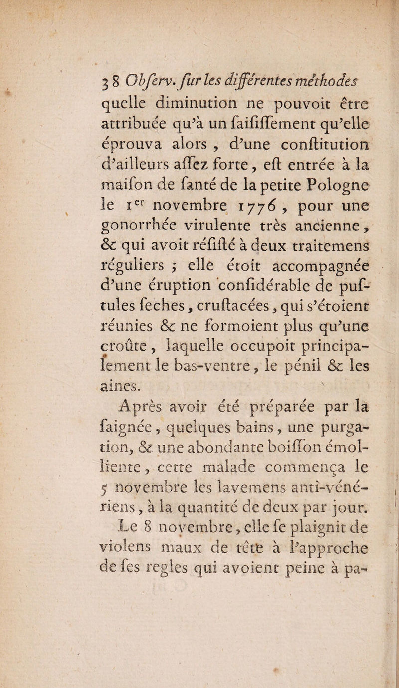 quelle diminution ne pouvoit être attribuée qu’à un faififfement qu’elle éprouva alors , d’une conftitution d’ailleurs affez forte, eft entrée à la maifon de fanté de la petite Pologne le Ier novembre 1776, pour une gonorrhée virulente très ancienne, & qui avoir réfifté à deux traitemens réguliers ’> elle étoit accompagnée d’une éruption confidérable de puf- tules feches, cruftacées 3 qui s’étoient réunies & ne formoient plus qu’une croûte ? laquelle occupoit principa¬ lement le bas-ventre, le pénil & les aines. x Après avoir été préparée par la faignée , quelques bains, une purga¬ tion, (Se. une abondante boiffon émol¬ liente , cette malade commença le 5 novembre les lavemens anti-véné¬ riens , à la quantité de deux par jour. Le 8 novembre, elle le plaignit de violens maux de tête à l’approche de fes réglés qui avoient peine à pa-