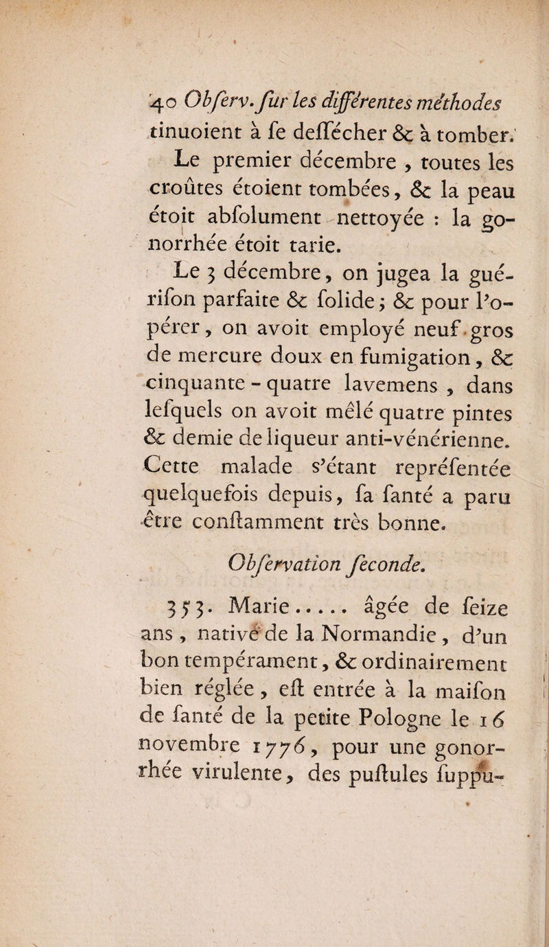 tinuoient à fe deffccher & à tomber. Le premier décembre , toutes les croûtes étoient tombées, Sc la peau étoit abfolument nettoyée : la go¬ norrhée étoit tarie. Le 3 décembre, on jugea la gué- rifon parfaite & folide ; & pour l’o- perer, on avoit employé neuf gros de mercure doux en fumigation, & cinquante - quatre lavemens , dans lefquels on avoit mêlé quatre pintes & demie de liqueur anti-vénérienne. Cette malade s’étant repréfentée quelquefois depuis, fa fanté a paru être conftamment très bonne. Qbjervation fécondé. 3 y 3. Marie. âgée de feize ans , nativé de la Normandie, d’un bon tempérament, & ordinairement bien réglée, ell; entrée à la maifon !' de fanté de la petite Pologne le 16 novembre iyy6, pour une gonor¬ rhée virulente, des pullules fuppu-