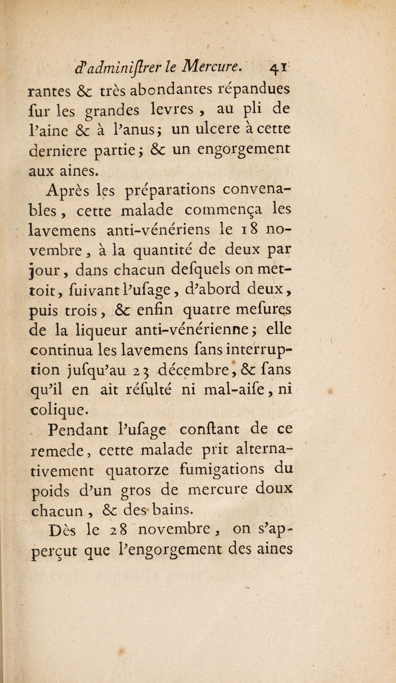 rantes 8c très abondantes répandues fur les grandes levres , au pli de l’aine 8c à l’anus } un ulcéré à cette derniere partie} 8c un engorgement aux aines. Après les préparations convena¬ bles , cette malade commença les lavemens anti-vénériens le 18 no¬ vembre , à la quantité de deux par jour, dans chacun defquels on met- toit, fuivant l’ufage, d’abord deux, puis trois, 8c enfin quatre mefures de la liqueur anti-vénérienne} elle continua les lavemens fans interrup¬ tion jufqu’au 23 décembre, 8c fans qu’il en ait réfulté ni mal-aife, ni colique. Pendant l’ufage confiant de ce remede, cette malade prit alterna¬ tivement quatorze fumigations du poids d’un gros de mercure doux chacun , 8c des bains. Dès le 28 novembre, on s’ap- perçut que l’engorgement des aines