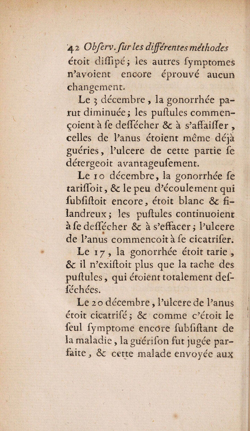 étoit diffipé; les autres fymptomes n’avoient encore éprouvé aucun changement. Le 5 décembre , la gonorrhée pa¬ rut diminuée ; les pullules commen- çoient à fe deiTécher & à s’affaiffer , celles de Panus étoient même déjà guéries, Pulcere de cette partie fe détergeoit avantageufement. Le ïo décembre, la gonorrhée fe tarilfoit, & le peu d’écoulement qui fubfilloit encore, étoit blanc & fi¬ landreux ; les pullules continuoient à fe deiTécher & à s’effacer; l’ulcere de Panus commencoitàfe cicatrifer. Le 17 , la gonorrhée étoit tarie , & il n’exilloit plus que la tache des pullules, qui étoient totalement def- féchées. Le 2 o décembre, Pulcere de Panus * étoit cicatrifé ; & comme c’étoit le f feul fymptome encore fubfillant de la maladie, la guerifon fut jugée par¬ faite, & cette malade envoyée aux