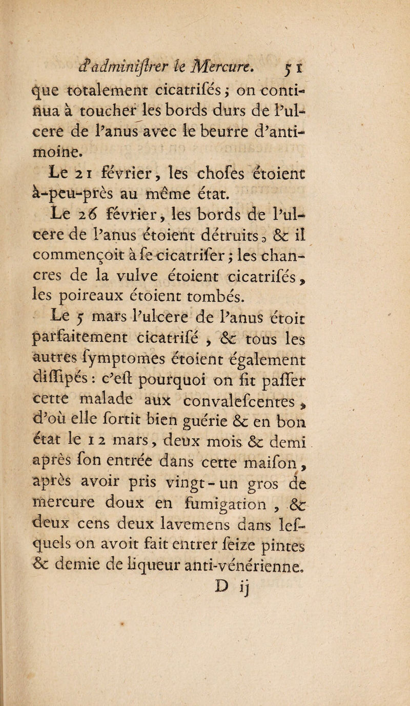 que totalement cicatrifés ; on conti- riua à toucher les bords durs de Pul- cere de Panus avec le beurre d’anti¬ moine. Le 21 février, les chofes étoient à-peu-près au même état. Le 26 Février, les bords de l’ul- cere de Panus étoient détruits 3 & il commençoit àfecicatrifer ; les chan¬ cres de la vulve étoient cicatrifés * les poireaux étoient tombés. Le 5 mars Pulcere de Panus étoit parfaitement cicatrifé , &c tous les autres fymptomes étoient également diffipés : c’eft pourquoi on fit paffer cette malade aux convalefcentes * d’où elle fortit bien guérie & en bon état le 1 2 mars, deux mois & demi après fon entrée dans cette maifon, apres avoir pris vingt-un gros de mercure doux en fumigation , & deux cens deux lavemens dans lef- quels on avoit fait entrer feize pintes & demie de liqueur anti-vénérienne.